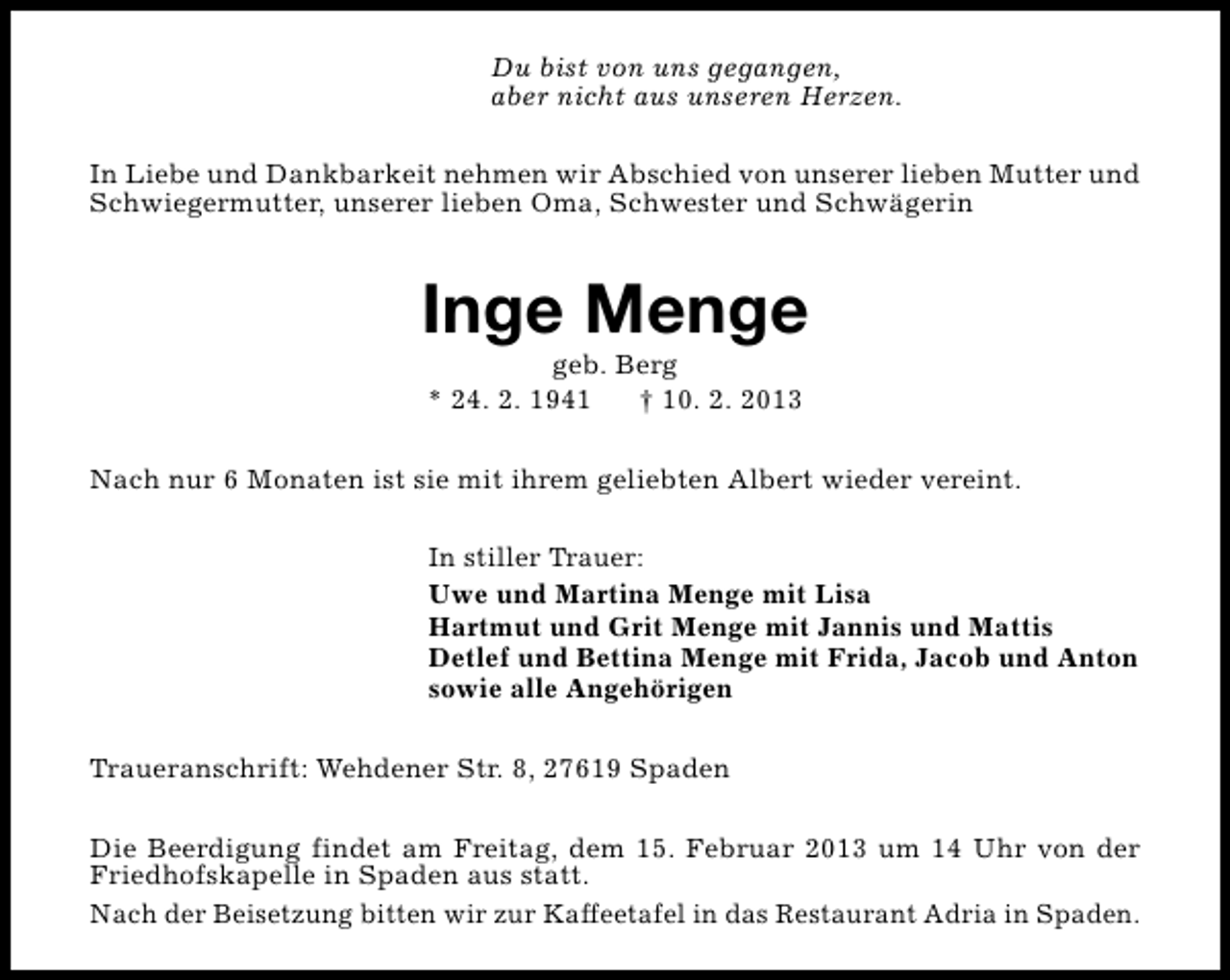 <p>Du bist von uns gegangen,<br />aber nicht aus unseren Herzen.<br />In Liebe und Dankbarkeit nehmen wir Abschied von unserer lieben Mutter und<br />Schwiegermutter, unserer lieben Oma, Schwester und Schwägerin</p><p>Inge Menge<br />geb. Berg<br />* 24. 2. 1941<br />† 10. 2. 2013</p><p>Nach nur 6 Monaten ist sie mit ihrem geliebten Albert wieder vereint.<br />In stiller Trauer:<br />Uwe und Martina Menge mit Lisa<br />Hartmut und Grit Menge mit Jannis und Mattis<br />Detlef und Bettina Menge mit Frida, Jacob und Anton<br />sowie alle Angehörigen<br />Traueranschrift: Wehdener Str. 8, 27619 Spaden<br />Die Beerdigung findet am Freitag, dem 15. Februar 2013 um 14 Uhr von der<br />Friedhofskapelle in Spaden aus statt.<br />Nach der Beisetzung bitten wir zur Kaffeetafel in das Restaurant Adria in Spaden.</p>