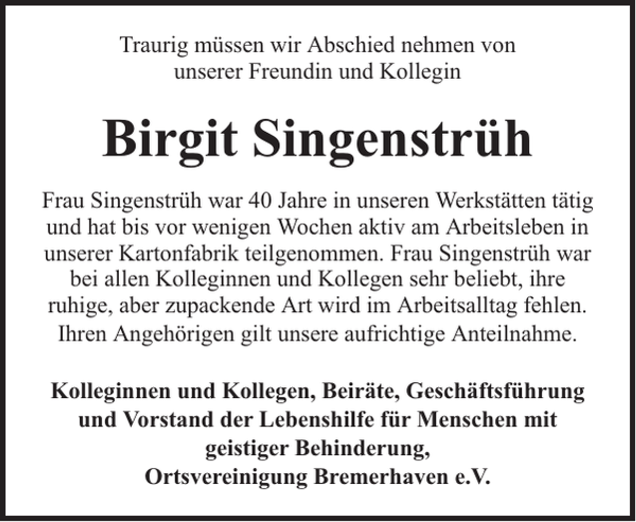 <p>Traurig müssen wir Abschied nehmen von<br />unserer Freundin und Kollegin</p><p>Birgit Singenstrüh<br />Frau Singenstrüh war 40 Jahre in unseren Werkstätten tätig<br />und hat bis vor wenigen Wochen aktiv am Arbeitsleben in<br />unserer Kartonfabrik teilgenommen. Frau Singenstrüh war<br />bei allen Kolleginnen und Kollegen sehr beliebt, ihre<br />ruhige, aber zupackende Art wird im Arbeitsalltag fehlen.<br />Ihren Angehörigen gilt unsere aufrichtige Anteilnahme.<br />Kolleginnen und Kollegen, Beiräte, Geschäftsführung<br />und Vorstand der Lebenshilfe für Menschen mit<br />geistiger Behinderung,<br />Ortsvereinigung Bremerhaven e.V.</p>
