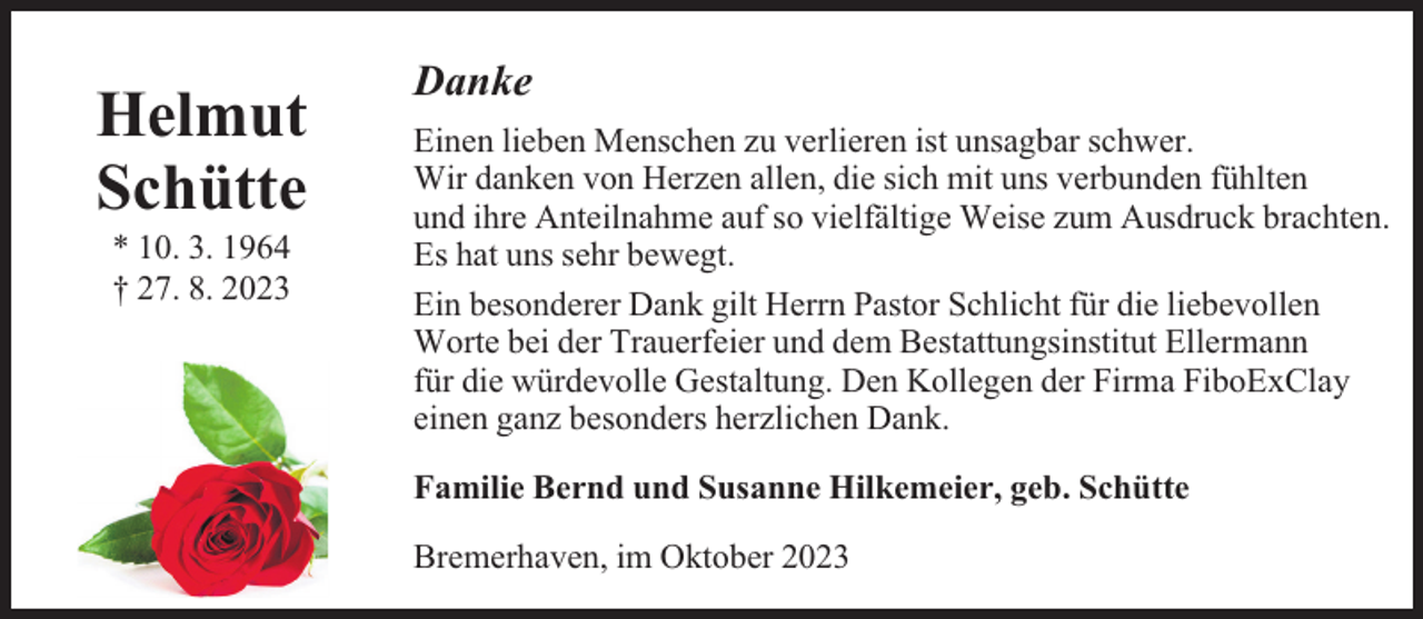 <p>Helmut<br />Schütte<br />* 10. 3. 1964<br />† 27. 8. 2023</p><p>Danke<br />Einen lieben Menschen zu verlieren ist unsagbar schwer.<br />Wir danken von Herzen allen, die sich mit uns verbunden fühlten<br />und ihre Anteilnahme auf so vielfältige Weise zum Ausdruck brachten.<br />Es hat uns sehr bewegt.<br />Ein besonderer Dank gilt Herrn Pastor Schlicht für die liebevollen<br />Worte bei der Trauerfeier und dem Bestattungsinstitut Ellermann<br />für die würdevolle Gestaltung. Den Kollegen der Firma FiboExClay<br />einen ganz besonders herzlichen Dank.<br />Familie Bernd und Susanne Hilkemeier, geb. Schütte<br />Bremerhaven, im Oktober 2023</p>