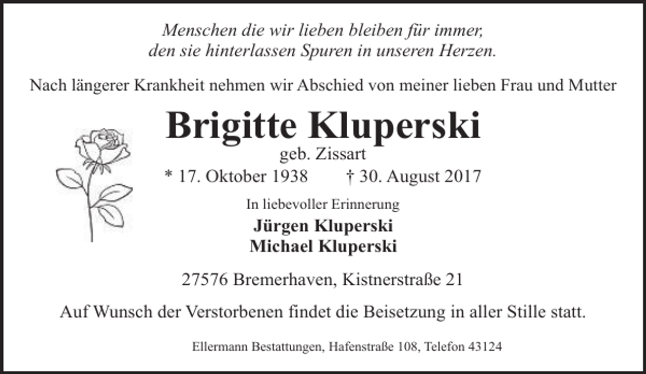 <p>Menschen die wir lieben bleiben für immer,<br />den sie hinterlassen Spuren in unseren Herzen.<br />Nach längerer Krankheit nehmen wir Abschied von meiner lieben Frau und Mutter</p><p>Brigitte Kluperski</p><p>geb. Zissart<br />* 17. Oktober 1938<br />† 30. August 2017<br />In liebevoller Erinnerung</p><p>Jürgen Kluperski<br />Michael Kluperski<br />27576 Bremerhaven, Kistnerstraße 21<br />Auf Wunsch der Verstorbenen findet die Beisetzung in aller Stille statt.<br />Ellermann Bestattungen, Hafenstraße 108, Telefon 43124</p>