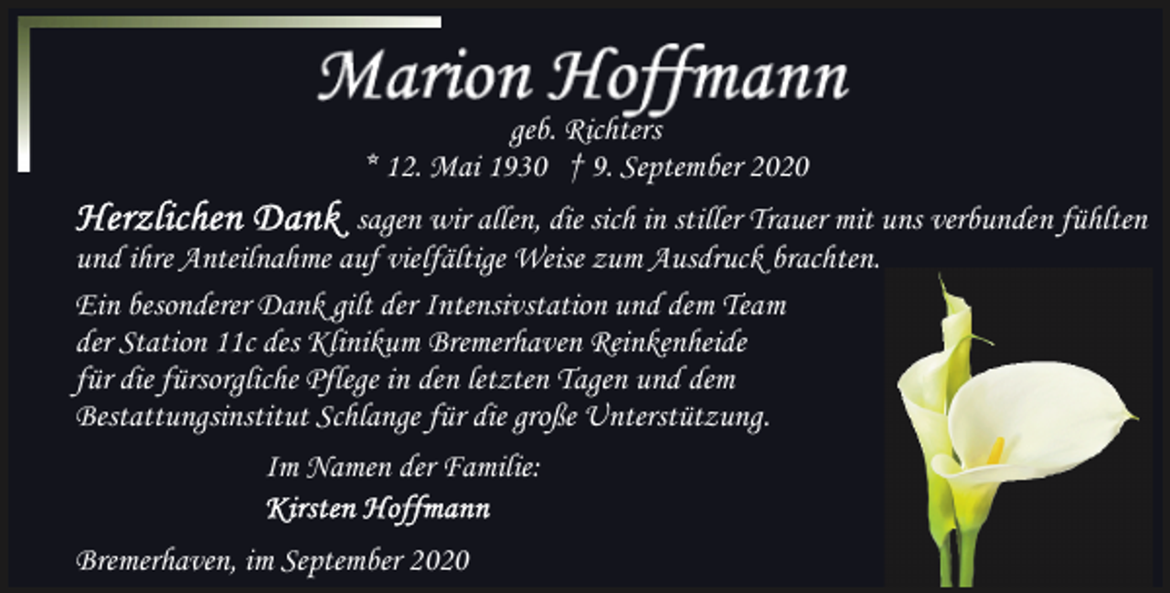 <p>geb. Richters<br />* 12. Mai 1930 † 9. September 2020<br />sagen wir allen, die sich in stiller Trauer mit uns verbunden fühlten<br />und ihre Anteilnahme auf vielfältige Weise zum Ausdruck brachten.<br />Ein besonderer Dank gilt der Intensivstation und dem Team<br />der Station 11c des Klinikum Bremerhaven Reinkenheide<br />für die fürsorgliche Pflege in den letzten Tagen und dem<br />Bestattungsinstitut Schlange für die große Unterstützung.<br />Im Namen der Familie:<br />Bremerhaven, im September 2020</p>