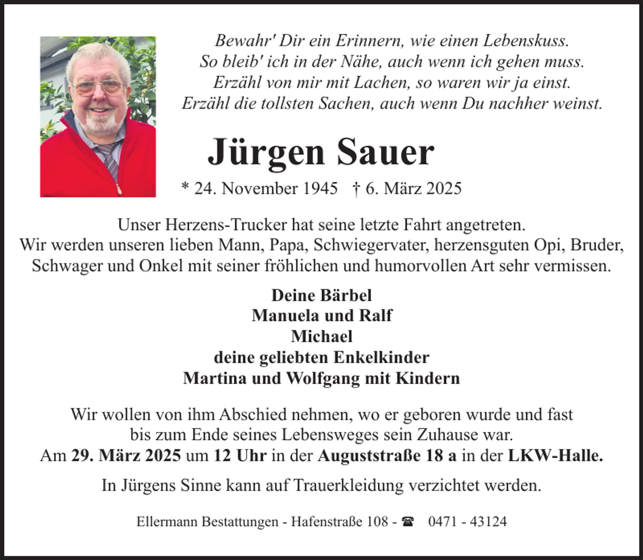<p>Bewahr' Dir ein Erinnern, wie einen Lebenskuss.<br />So bleib' ich in der Nähe, auch wenn ich gehen muss.<br />Erzähl von mir mit Lachen, so waren wir ja einst.<br />Erzähl die tollsten Sachen, auch wenn Du nachher weinst.</p><p>Jürgen Sauer</p><p>* 24. November 1945 † 6. März 2025<br />Unser Herzens-Trucker hat seine letzte Fahrt angetreten.<br />Wir werden unseren lieben Mann, Papa, Schwiegervater, herzensguten Opi, Bruder,<br />Schwager und Onkel mit seiner fröhlichen und humorvollen Art sehr vermissen.<br />Deine Bärbel<br />Manuela und Ralf<br />Michael<br />deine geliebten Enkelkinder<br />Martina und Wolfgang mit Kindern<br />Wir wollen von ihm Abschied nehmen, wo er geboren wurde und fast<br />bis zum Ende seines Lebensweges sein Zuhause war.<br />Am 29. März 2025 um 12 Uhr in der Auguststraße 18 a in der LKW-Halle.<br />In Jürgens Sinne kann auf Trauerkleidung verzichtet werden.<br />Ellermann Bestattungen - Hafenstraße 108 - ( 0471 - 43124</p>
