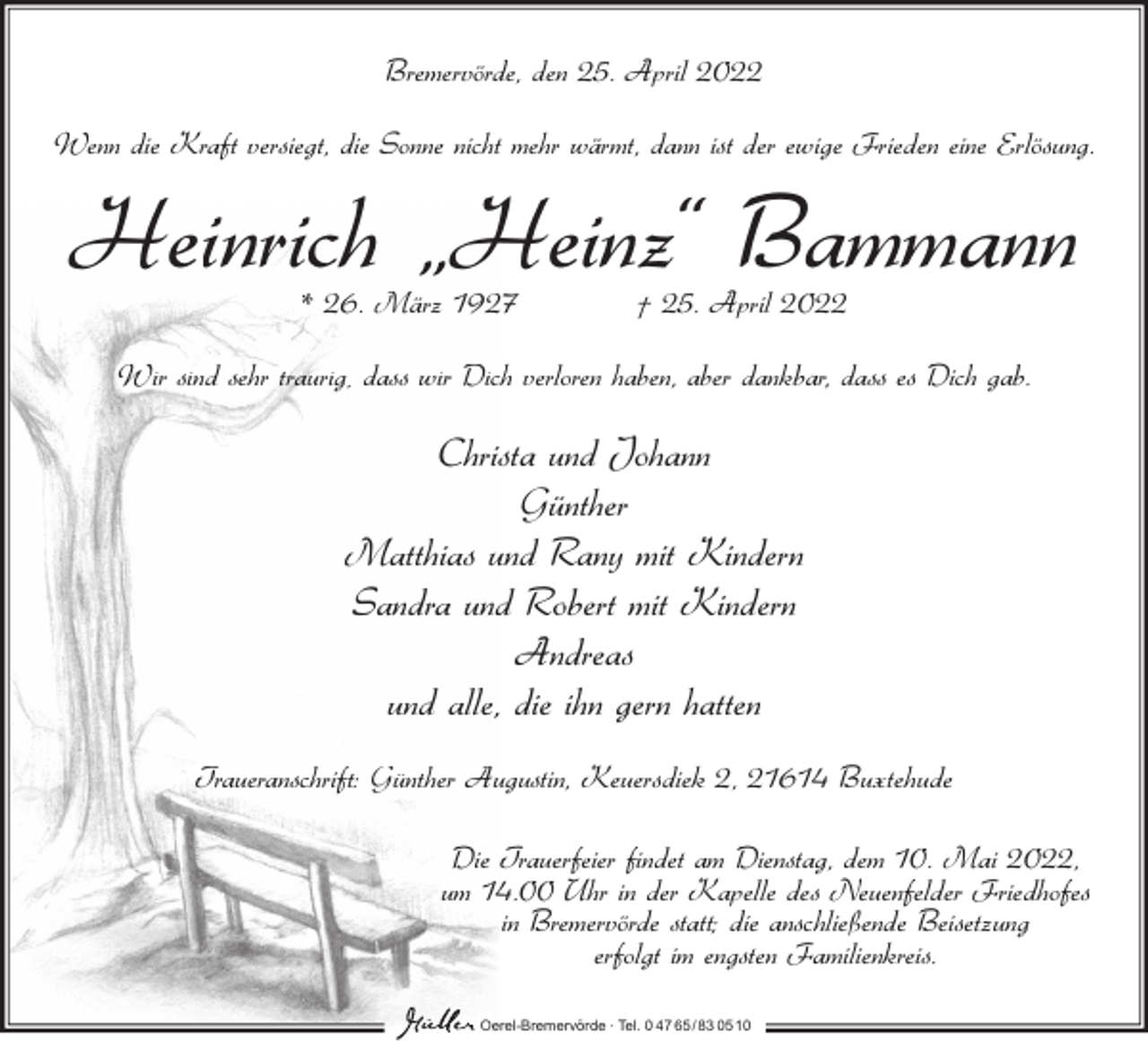 <p>Bremervörde, den 25. April 2022<br />Wenn die Kraft versiegt, die Sonne nicht mehr wärmt, dann ist der ewige Frieden eine Erlösung.</p><p>Heinrich „Heinz“ Bammann<br />* 26. März 1927</p><p>† 25. April 2022</p><p>Wir sind sehr traurig, dass wir Dich verloren haben, aber dankbar, dass es Dich gab.</p><p>Christa und Johann<br />Günther<br />Matthias und Rany mit Kindern<br />Sandra und Robert mit Kindern<br />Andreas<br />und alle, die ihn gern hatten<br />Traueranschrift: Günther Augustin, Keuersdiek 2, 21614 Buxtehude<br />Die Trauerfeier findet am Dienstag, dem 10. Mai 2022,<br />um 14.00 Uhr in der Kapelle des Neuenfelder Friedhofes<br />in Bremervörde statt; die anschließende Beisetzung<br />erfolgt im engsten Familienkreis.<br />Oerel-Bremervörde ∙ Tel. 0 47 65/83 0510</p>