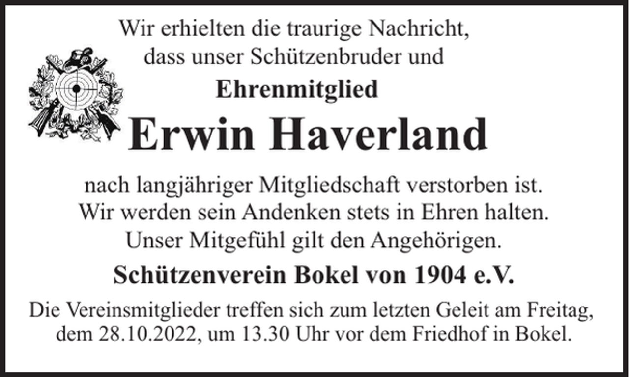 <p>Wir erhielten die traurige Nachricht,<br />dass unser Schützenbruder und</p><p>Ehrenmitglied</p><p>Erwin Haverland<br />nach langjähriger Mitgliedschaft verstorben ist.<br />Wir werden sein Andenken stets in Ehren halten.<br />Unser Mitgefühl gilt den Angehörigen.</p><p>Schützenverein Bokel von 1904 e.V.<br />Die Vereinsmitglieder treffen sich zum letzten Geleit am Freitag,<br />dem 28.10.2022, um 13.30 Uhr vor dem Friedhof in Bokel.</p>