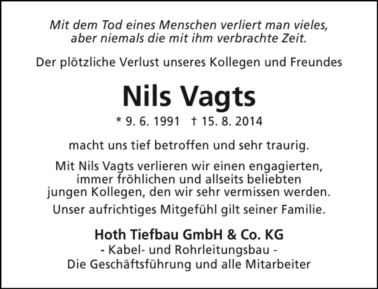 <p>Mit dem Tod eines Menschen verliert man vieles,<br />aber niemals die mit ihm verbrachte Zeit.<br />Der plötzliche Verlust unseres Kollegen und Freundes</p><p>Nils Vagts</p><p>* 9. 6. 1991 † 15. 8. 2014<br />macht uns tief betroffen und sehr traurig.<br />Mit Nils Vagts verlieren wir einen engagierten,<br />immer fröhlichen und allseits beliebten<br />jungen Kollegen, den wir sehr vermissen werden.<br />Unser aufrichtiges Mitgefühl gilt seiner Familie.</p><p>Hoth Tiefbau GmbH &amp; Co. KG</p><p>- Kabel- und Rohrleitungsbau Die Geschäftsführung und alle Mitarbeiter</p>