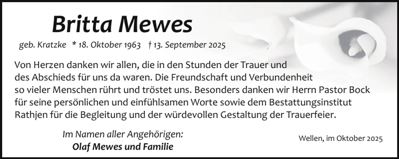 <p>Britta Mewes</p><p>geb. Kratzke * 18. Oktober 1963 † 13. September 2025</p><p>Von Herzen danken wir allen, die in den Stunden der Trauer und<br />des Abschieds für uns da waren. Die Freundschaft und Verbundenheit<br />so vieler Menschen rührt und tröstet uns. Besonders danken wir Herrn Pastor Bock<br />für seine persönlichen und einfühlsamen Worte sowie dem Bestattungsinstitut<br />Rathjen für die Begleitung und der würdevollen Gestaltung der Trauerfeier.<br />Im Namen aller Angehörigen:<br />Olaf Mewes und Familie</p><p>Wellen, im Oktober 2025</p>