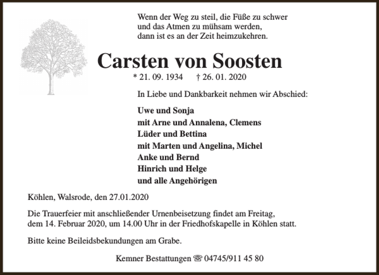 <p>Wenn der Weg zu steil, die Füße zu schwer<br />und das Atmen zu mühsam werden,<br />dann ist es an der Zeit heimzukehren.</p><p>Carsten von Soosten<br />* 21. 09. 1934</p><p>† 26. 01. 2020</p><p>In Liebe und Dankbarkeit nehmen wir Abschied:<br />Uwe und Sonja<br />mit Arne und Annalena, Clemens<br />Lüder und Bettina<br />mit Marten und Angelina, Michel<br />Anke und Bernd<br />Hinrich und Helge<br />und alle Angehörigen<br />Köhlen, Walsrode, den 27.01.2020<br />Die Trauerfeier mit anschließender Urnenbeisetzung findet am Freitag,<br />dem 14. Februar 2020, um 14.00 Uhr in der Friedhofskapelle in Köhlen statt.<br />Bitte keine Beileidsbekundungen am Grabe.<br />Kemner Bestattungen s 04745/911 45 80</p>