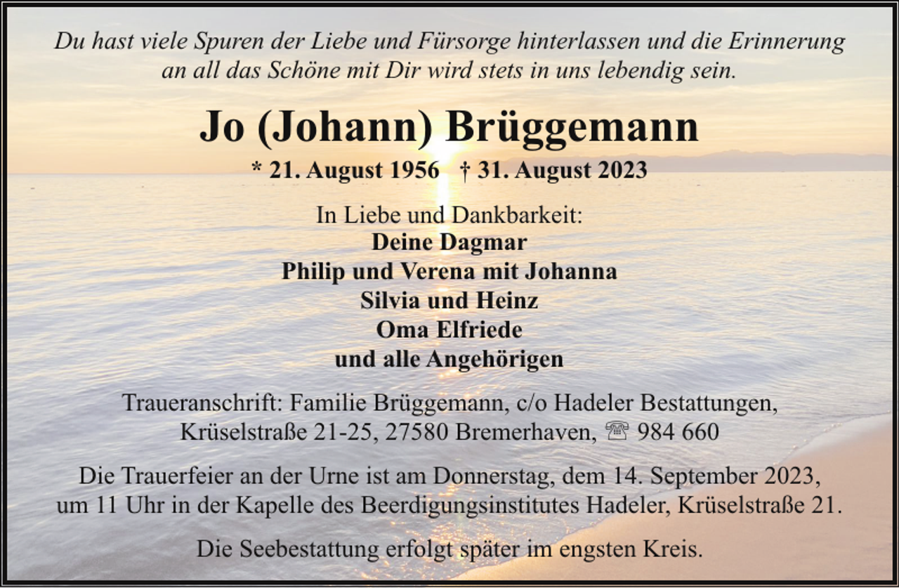 <p>Du hast viele Spuren der Liebe und Fürsorge hinterlassen und die Erinnerung<br />an all das Schöne mit Dir wird stets in uns lebendig sein.</p><p>Jo (Johann) Brüggemann<br />* 21. August 1956 † 31. August 2023<br />In Liebe und Dankbarkeit:<br />Deine Dagmar<br />Philip und Verena mit Johanna<br />Silvia und Heinz<br />Oma Elfriede<br />und alle Angehörigen<br />Traueranschrift: Familie Brüggemann, c/o Hadeler Bestattungen,<br />Krüselstraße 21-25, 27580 Bremerhaven, ' 984 660<br />Die Trauerfeier an der Urne ist am Donnerstag, dem 14. September 2023,<br />um 11 Uhr in der Kapelle des Beerdigungsinstitutes Hadeler, Krüselstraße 21.<br />Die Seebestattung erfolgt später im engsten Kreis.</p>