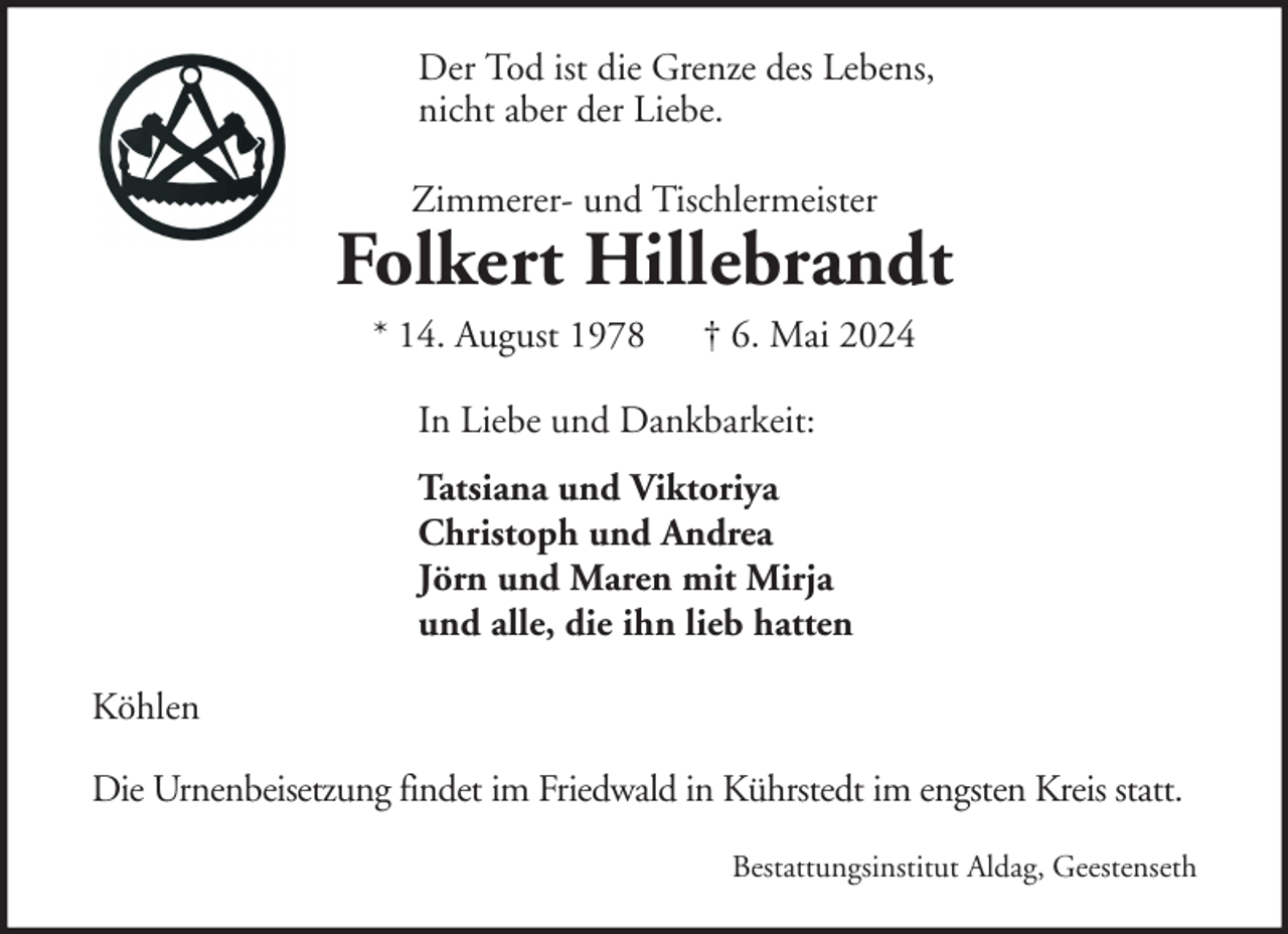 <p>Der Tod ist die Grenze des Lebens,<br />nicht aber der Liebe.<br />Zimmerer- und Tischlermeister</p><p>Folkert Hillebrandt<br />* 14. August 1978</p><p>† 6. Mai 2024</p><p>In Liebe und Dankbarkeit:<br />Tatsiana und Viktoriya<br />Christoph und Andrea<br />Jörn und Maren mit Mirja<br />und alle, die ihn lieb hatten<br />Köhlen<br />Die Urnenbeisetzung findet im Friedwald in Kührstedt im engsten Kreis statt.<br />Bestattungsinstitut Aldag, Geestenseth</p>