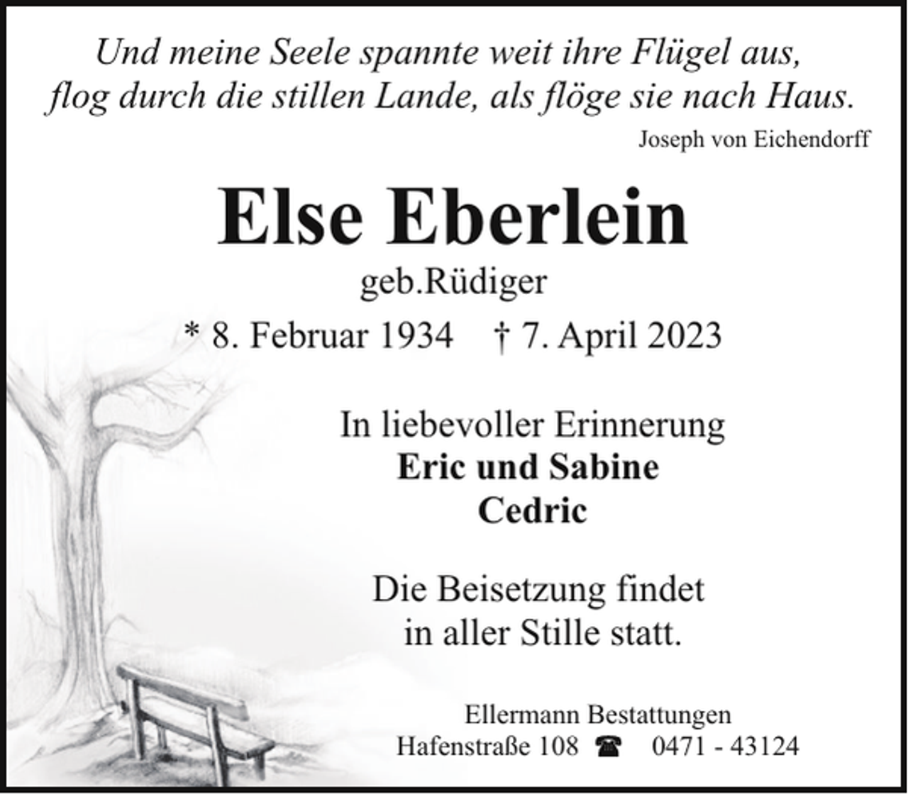 <p>Und meine Seele spannte weit ihre Flügel aus,<br />flog durch die stillen Lande, als flöge sie nach Haus.<br />Joseph von Eichendorff</p><p>Else Eberlein</p><p>geb.Rüdiger<br />* 8. Februar 1934 † 7. April 2023<br />In liebevoller Erinnerung<br />Eric und Sabine<br />Cedric<br />Die Beisetzung findet<br />in aller Stille statt.<br />Ellermann Bestattungen<br />Hafenstraße 108<br />0471 - 43124</p>