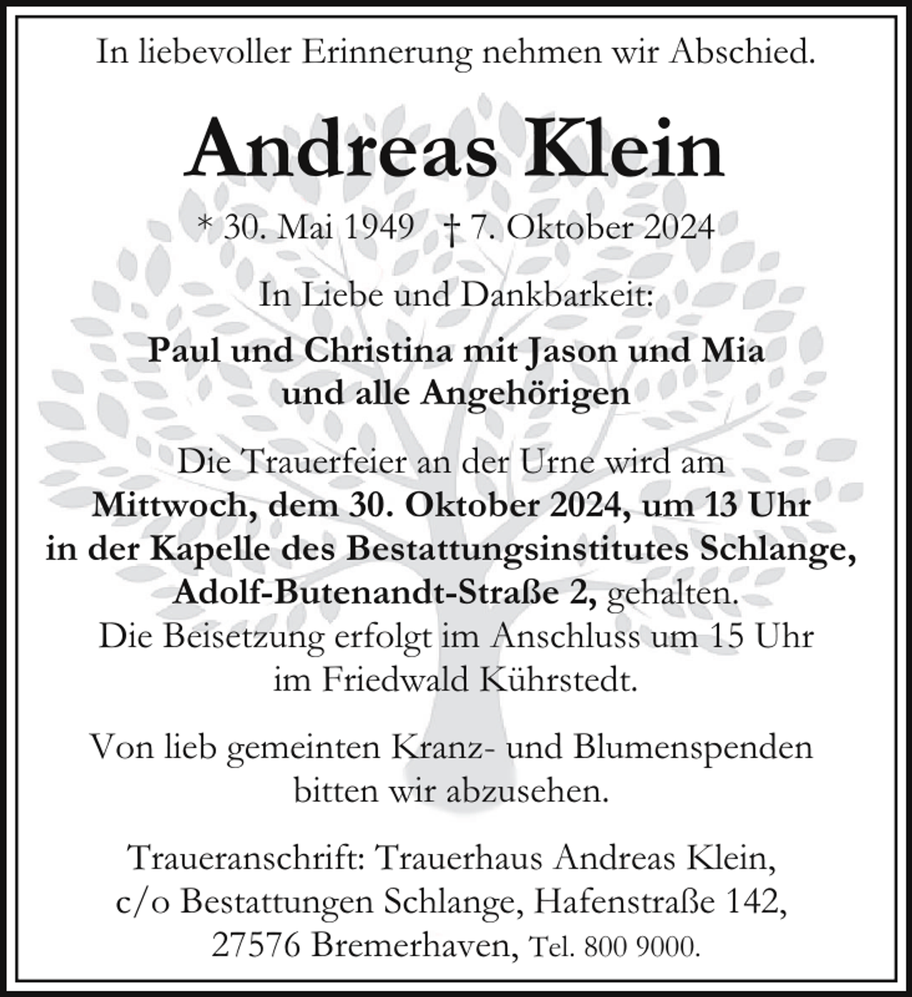 <p>In liebevoller Erinnerung nehmen wir Abschied.</p><p>Andreas Klein<br />* 30. Mai 1949 † 7. Oktober 2024</p><p>In Liebe und Dankbarkeit:<br />Paul und Christina mit Jason und Mia<br />und alle Angehörigen<br />Die Trauerfeier an der Urne wird am<br />Mittwoch, dem 30. Oktober 2024, um 13 Uhr<br />in der Kapelle des Bestattungsinstitutes Schlange,<br />Adolf-Butenandt-Straße 2, gehalten.<br />Die Beisetzung erfolgt im Anschluss um 15 Uhr<br />im Friedwald Kührstedt.<br />Von lieb gemeinten Kranz- und Blumenspenden<br />bitten wir abzusehen.<br />Traueranschrift: Trauerhaus Andreas Klein,<br />c/o Bestattungen Schlange, Hafenstraße 142,<br />27576 Bremerhaven, Tel. 800 9000.</p>