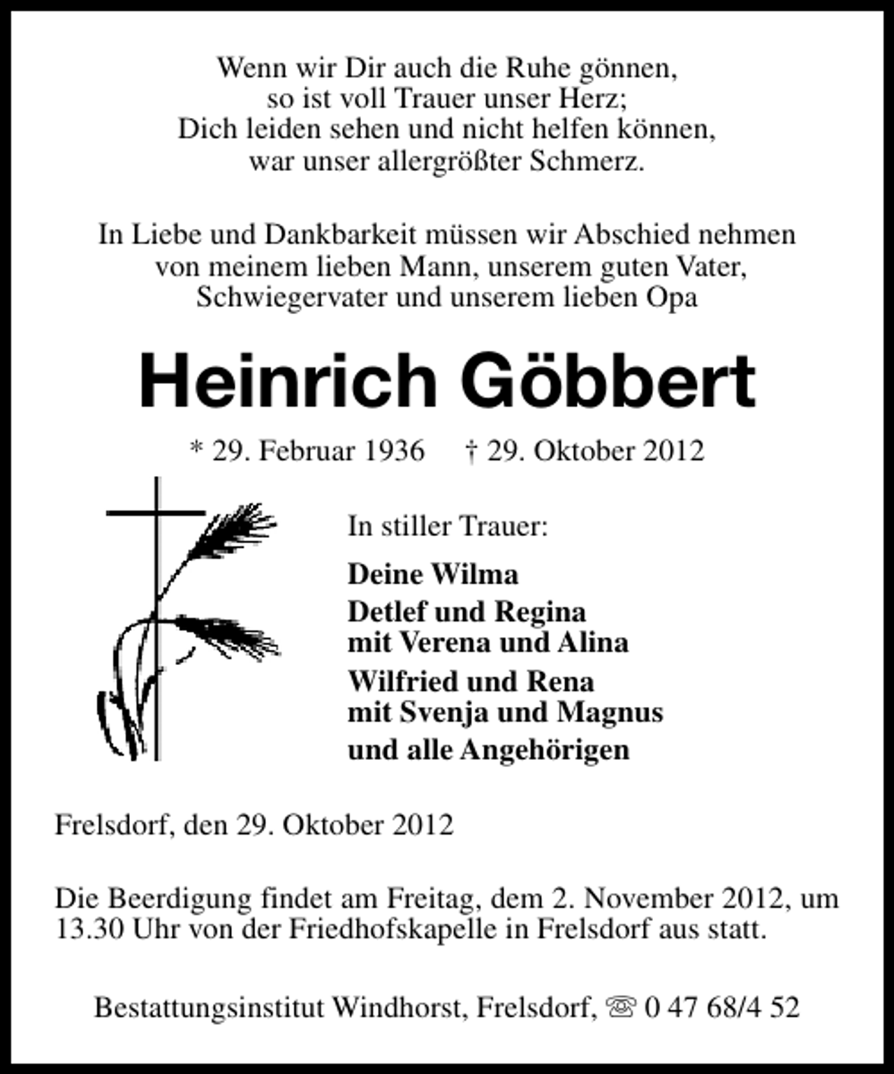 <p>Wenn wir Dir auch die Ruhe gönnen,<br />so ist voll Trauer unser Herz;<br />Dich leiden sehen und nicht helfen können,<br />war unser allergrößter Schmerz.<br />In Liebe und Dankbarkeit müssen wir Abschied nehmen<br />von meinem lieben Mann, unserem guten Vater,<br />Schwiegervater und unserem lieben Opa</p><p>Heinrich Göbbert<br />* 29. Februar 1936</p><p>† 29. Oktober 2012</p><p>In stiller Trauer:<br />Deine Wilma<br />Detlef und Regina<br />mit Verena und Alina<br />Wilfried und Rena<br />mit Svenja und Magnus<br />und alle Angehörigen<br />Frelsdorf, den 29. Oktober 2012<br />Die Beerdigung findet am Freitag, dem 2. November 2012, um<br />13.30 Uhr von der Friedhofskapelle in Frelsdorf aus statt.<br />Bestattungsinstitut Windhorst, Frelsdorf, s 0 47 68/4 52</p>