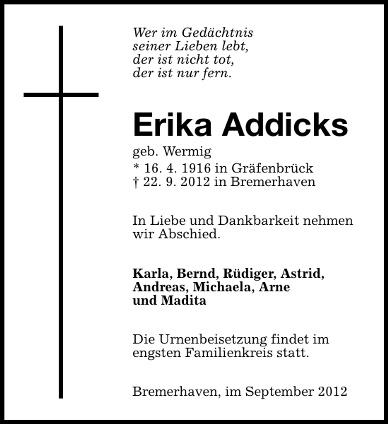 <p>Wer im Gedächtnis<br />seiner Lieben lebt,<br />der ist nicht tot,<br />der ist nur fern.</p><p>Erika Addicks</p><p>geb. Wermig<br />* 16. 4. 1916 in Gräfenbrück<br />† 22. 9. 2012 in Bremerhaven</p><p>In Liebe und Dankbarkeit nehmen<br />wir Abschied.<br />Karla, Bernd, Rüdiger, Astrid,<br />Andreas, Michaela, Arne<br />und Madita<br />Die Urnenbeisetzung findet im<br />engsten Familienkreis statt.<br />Bremerhaven, im September 2012</p>