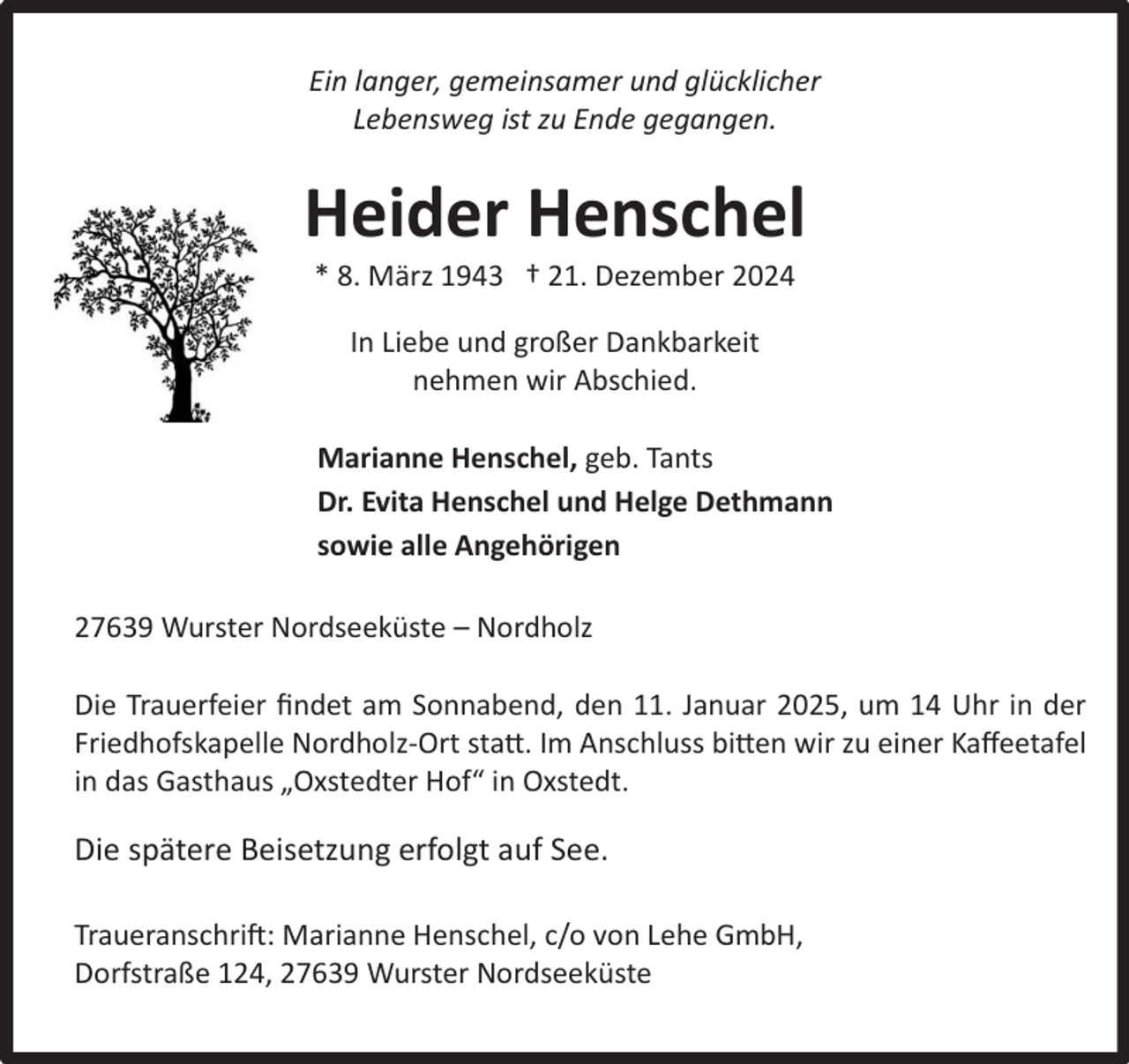 <p>Ein langer, gemeinsamer und glücklicher<br />Lebensweg ist zu Ende gegangen.</p><p>Heider Henschel<br />* 8. März 1943 † 21. Dezember 2024<br />In Liebe und großer Dankbarkeit<br />nehmen wir Abschied.<br />Marianne Henschel, geb. Tants<br />Dr. Evita Henschel und Helge Dethmann<br />sowie alle Angehörigen<br />27639 Wurster Nordseeküste – Nordholz<br />Die Trauerfeier ﬁndet am Sonnabend, den 11. Januar 2025, um 14 Uhr in der<br />Friedhofskapelle Nordholz-Ort statt. Im Anschluss bitten wir zu einer Kaﬀeetafel<br />in das Gasthaus „Oxstedter Hof“ in Oxstedt.</p><p>Die spätere Beisetzung erfolgt auf See.<br />Traueranschrift: Marianne Henschel, c/o von Lehe GmbH,<br />Dorfstraße 124, 27639 Wurster Nordseeküste</p>