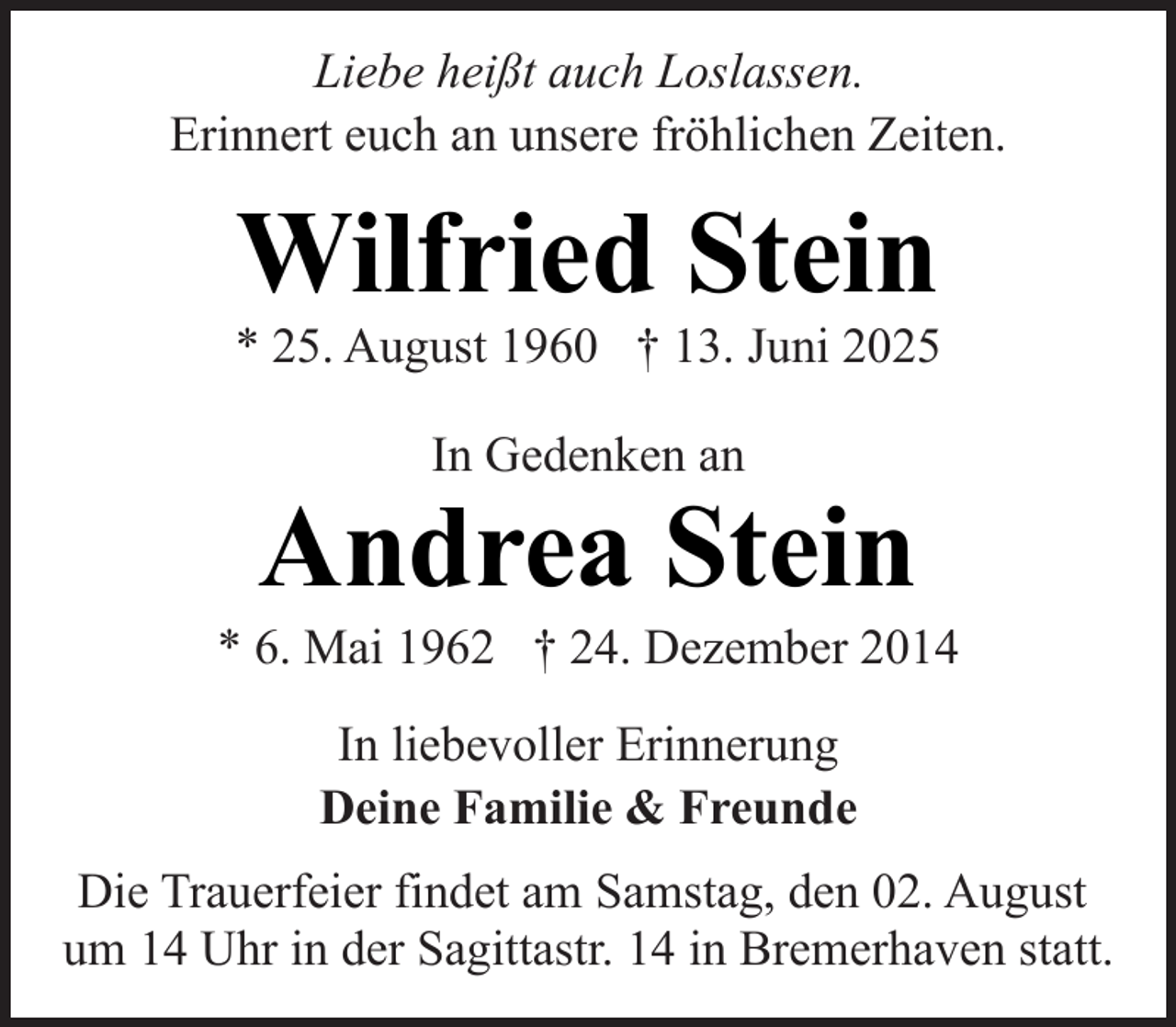 <p>Liebe heißt auch Loslassen.<br />Erinnert euch an unsere fröhlichen Zeiten.</p><p>Wilfried Stein</p><p>* 25. August 1960 † 13. Juni 2025<br />In Gedenken an</p><p>Andrea Stein</p><p>* 6. Mai 1962 † 24. Dezember 2014<br />In liebevoller Erinnerung<br />Deine Familie &amp; Freunde<br />Die Trauerfeier findet am Samstag, den 02. August<br />um 14 Uhr in der Sagittastr. 14 in Bremerhaven statt.</p>
