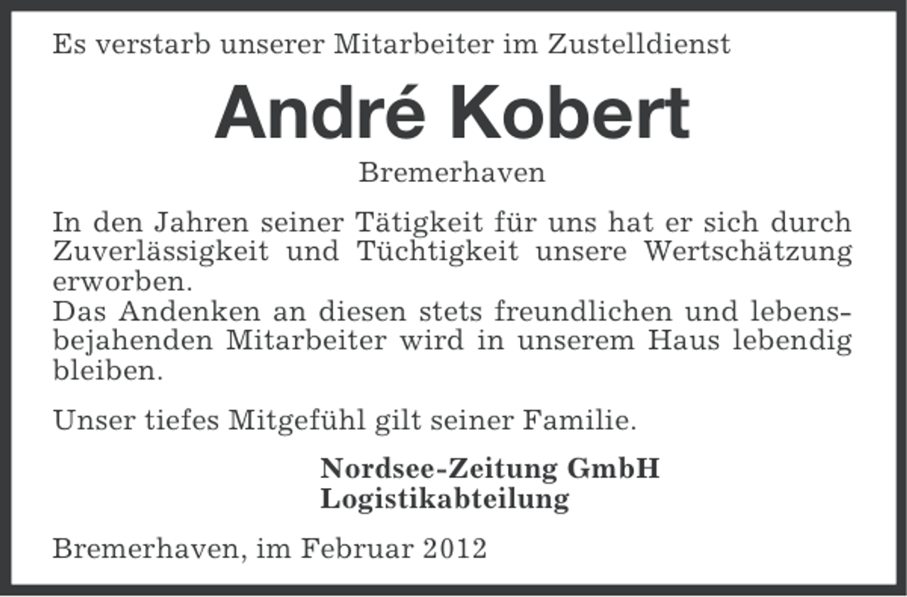 <p>Es verstarb unserer Mitarbeiter im Zustelldienst</p><p>André Kobert<br />Bremerhaven<br />In den Jahren seiner Tätigkeit für uns hat er sich durch<br />Zuverlässigkeit und Tüchtigkeit unsere Wertschätzung<br />erworben.<br />Das Andenken an diesen stets freundlichen und lebensbejahenden Mitarbeiter wird in unserem Haus lebendig<br />bleiben.<br />Unser tiefes Mitgefühl gilt seiner Familie.<br />Nordsee-Zeitung GmbH<br />Logistikabteilung<br />Bremerhaven, im Februar 2012</p>
