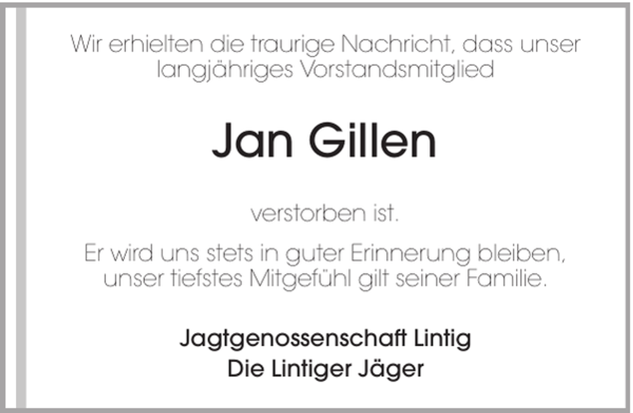 <p>Wir erhielten die traurige Nachricht, dass unser<br />langjähriges Vorstandsmitglied</p><p>Jan Gillen<br />verstorben ist.<br />Er wird uns stets in guter Erinnerung bleiben,<br />unser tiefstes Mitgefühl gilt seiner Familie.<br />Jagtgenossenschaft Lintig<br />Die Lintiger Jäger</p>