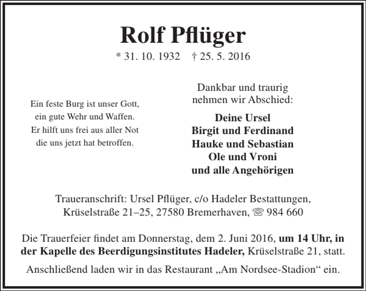 <p>Rolf Pflüger</p><p>* 31. 10. 1932</p><p>Ein feste Burg ist unser Gott,<br />ein gute Wehr und Waffen.<br />Er hilft uns frei aus aller Not<br />die uns jetzt hat betroffen.</p><p>† 25. 5. 2016<br />Dankbar und traurig<br />nehmen wir Abschied:</p><p>Deine Ursel<br />Birgit und Ferdinand<br />Hauke und Sebastian<br />Ole und Vroni<br />und alle Angehörigen</p><p>Traueranschrift: Ursel Pflüger, c/o Hadeler Bestattungen,<br />Krüselstraße 21–25, 27580 Bremerhaven,  984 660<br />Die Trauerfeier findet am Donnerstag, dem 2. Juni 2016, um 14 Uhr, in<br />der Kapelle des Beerdigungsinstitutes Hadeler, Krüselstraße 21, statt.<br />Anschließend laden wir in das Restaurant „Am Nordsee-Stadion“ ein.</p>