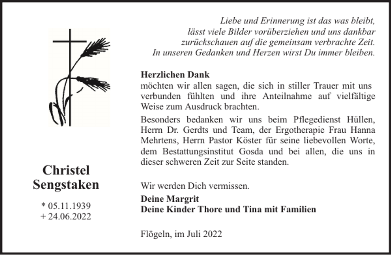 <p>Liebe und Erinnerung ist das was bleibt,<br />lässt viele Bilder vorüberziehen und uns dankbar<br />zurückschauen auf die gemeinsam verbrachte Zeit.<br />In unseren Gedanken und Herzen wirst Du immer bleiben.</p><p>Christel<br />Sengstaken<br />* 05.11.1939<br />+ 24.06.2022</p><p>Herzlichen Dank<br />möchten wir allen sagen, die sich in stiller Trauer mit uns<br />verbunden fühlten und ihre Anteilnahme auf vielfältige<br />Weise zum Ausdruck brachten.<br />Besonders bedanken wir uns beim Pflegedienst Hüllen,<br />Herrn Dr. Gerdts und Team, der Ergotherapie Frau Hanna<br />Mehrtens, Herrn Pastor Köster für seine liebevollen Worte,<br />dem Bestattungsinstitut Gosda und bei allen, die uns in<br />dieser schweren Zeit zur Seite standen.<br />Wir werden Dich vermissen.<br />Deine Margrit<br />Deine Kinder Thore und Tina mit Familien<br />Flögeln, im Juli 2022</p>