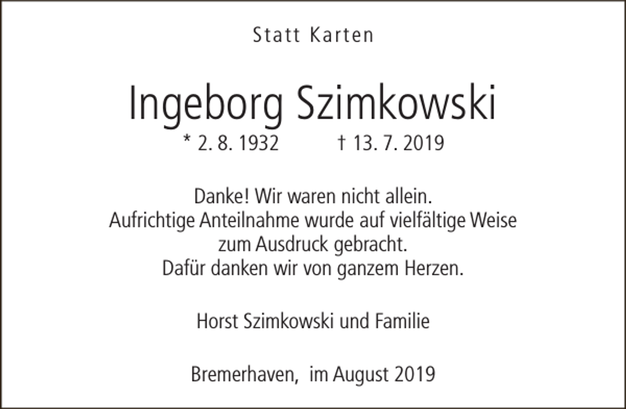 <p>Statt Karten</p><p>Ingeborg Szimkowski<br />* 2. 8. 1932</p><p>† 13. 7. 2019</p><p>Danke! Wir waren nicht allein.<br />Aufrichtige Anteilnahme wurde auf vielfältige Weise<br />zum Ausdruck gebracht.<br />Dafür danken wir von ganzem Herzen.<br />Horst Szimkowski und Familie<br />Bremerhaven, im August 2019</p>