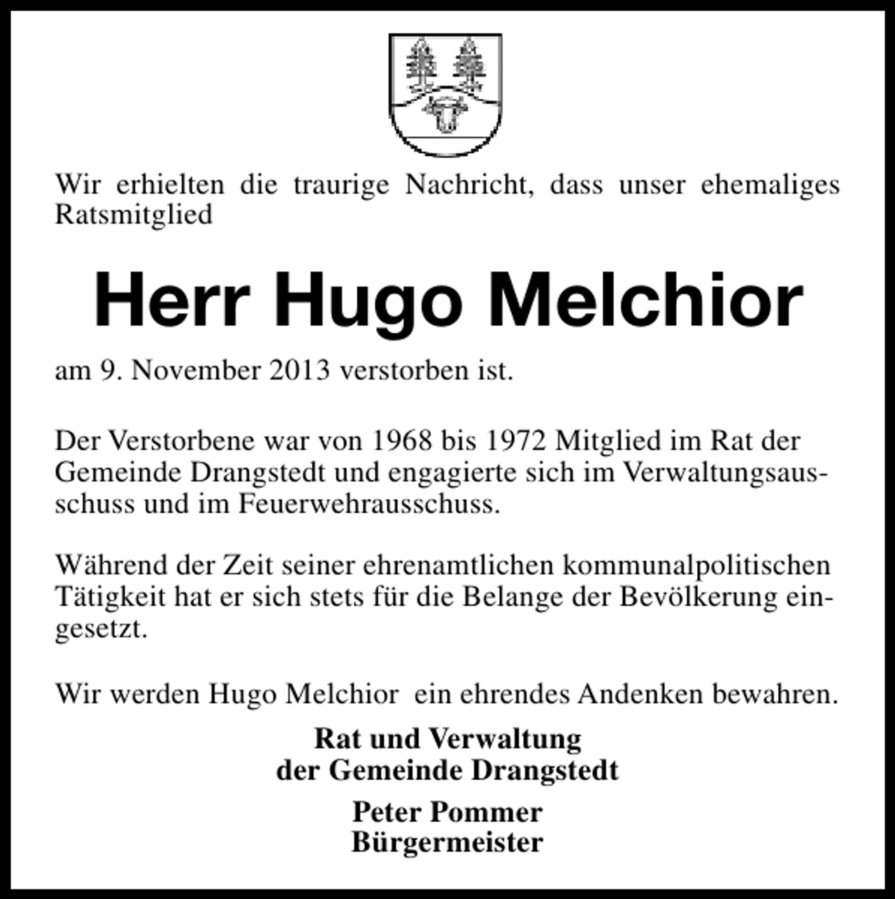 <p>Wir erhielten die traurige Nachricht, dass unser ehemaliges<br />Ratsmitglied</p><p>Herr Hugo Melchior</p><p>am 9. November 2013 verstorben ist.</p><p>Der Verstorbene war von 1968 bis 1972 Mitglied im Rat der<br />Gemeinde Drangstedt und engagierte sich im Verwaltungsausschuss und im Feuerwehrausschuss.<br />Während der Zeit seiner ehrenamtlichen kommunalpolitischen<br />Tätigkeit hat er sich stets für die Belange der Bevölkerung eingesetzt.<br />Wir werden Hugo Melchior ein ehrendes Andenken bewahren.<br />Rat und Verwaltung<br />der Gemeinde Drangstedt<br />Peter Pommer<br />Bürgermeister</p>