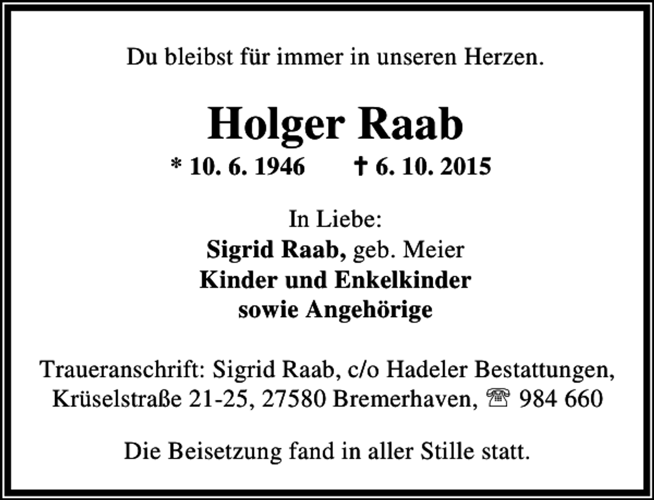 <p>Du bleibst für immer in unseren Herzen.</p><p>Holger Raab</p><p>* 10. 6. 1946</p><p>B 6. 10. 2015</p><p>In Liebe:<br />Sigrid Raab, geb. Meier<br />Kinder und Enkelkinder<br />sowie Angehörige<br />Traueranschrift: Sigrid Raab, c/o Hadeler Bestattungen,<br />Krüselstraße 21-25, 27580 Bremerhaven, ℡ 984 660<br />Die Beisetzung fand in aller Stille statt.</p>