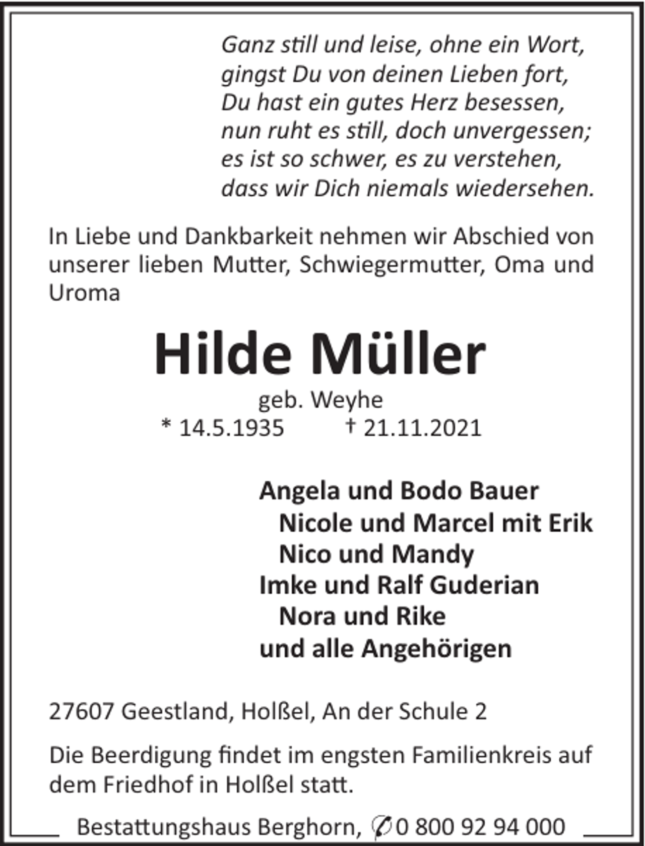 <p>Ganz sll und leise, ohne ein Wort,<br />gingst Du von deinen Lieben fort,<br />Du hast ein gutes Herz besessen,<br />nun ruht es sll, doch unvergessen;<br />es ist so schwer, es zu verstehen,<br />dass wir Dich niemals wiedersehen.<br />In Liebe und Dankbarkeit nehmen wir Abschied von<br />unserer lieben Mu!er, Schwiegermu!er, Oma und<br />Uroma</p><p>Hilde Müller<br />geb. Weyhe<br />* 14.5.1935<br />† 21.11.2021</p><p>Angela und Bodo Bauer<br />Nicole und Marcel mit Erik<br />Nico und Mandy<br />Imke und Ralf Guderian<br />Nora und Rike<br />und alle Angehörigen<br />27607 Geestland, Holßel, An der Schule 2<br />Die Beerdigung ﬁndet im engsten Familienkreis auf<br />dem Friedhof in Holßel sta!.<br />Besta!ungshaus Berghorn, * 0 800 92 94 000</p>