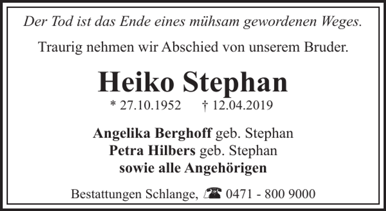 <p>Der Tod ist das Ende eines mühsam gewordenen Weges.<br />Traurig nehmen wir Abschied von unserem Bruder.</p><p>Heiko Stephan<br />* 27.10.1952</p><p>† 12.04.2019</p><p>Angelika Berghoff geb. Stephan<br />Petra Hilbers geb. Stephan<br />sowie alle Angehörigen<br />Bestattungen Schlange,</p><p>0471 - 800 9000</p>