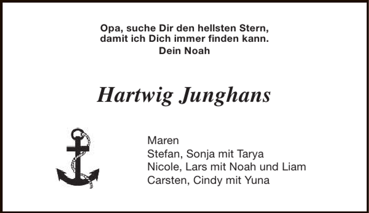 <p>Opa, suche Dir den hellsten Stern,<br />damit ich Dich immer finden kann.<br />Dein Noah</p><p>Hartwig Junghans<br />Maren<br />Stefan, Sonja mit Tarya<br />Nicole, Lars mit Noah und Liam<br />Carsten, Cindy mit Yuna</p>