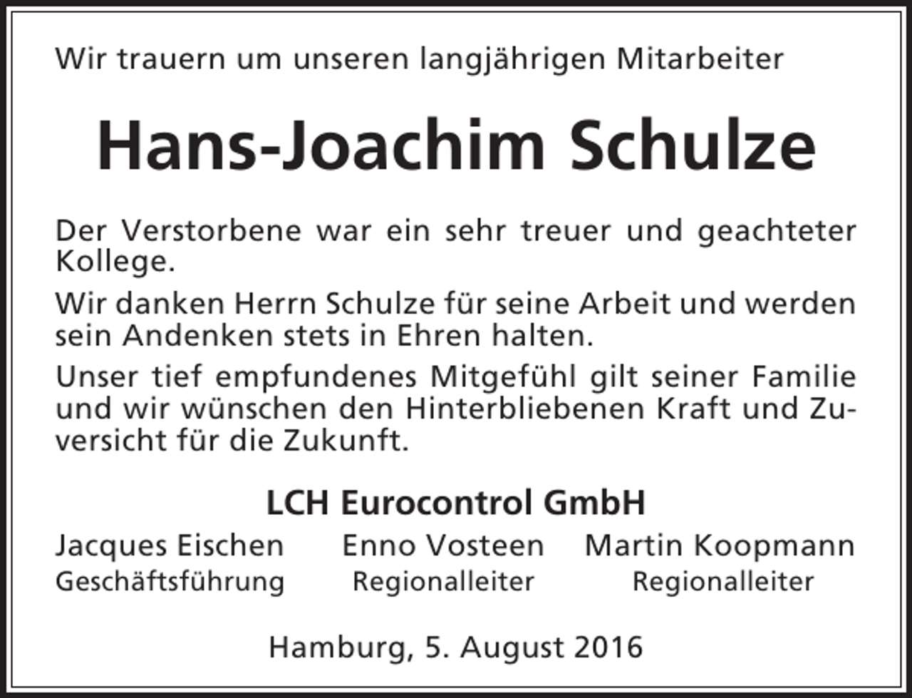 <p>Wir trauern um unseren langjährigen Mitarbeiter</p><p>Hans-Joachim Schulze<br />Der Verstorbene war ein sehr treuer und geachteter<br />Kollege.<br />Wir danken Herrn Schulze für seine Arbeit und werden<br />sein Andenken stets in Ehren halten.<br />Unser tief empfundenes Mitgefühl gilt seiner Familie<br />und wir wünschen den Hinterbliebenen Kraft und Zuversicht für die Zukunft.</p><p>LCH Eurocontrol GmbH</p><p>Jacques Eischen</p><p>Geschäftsführung</p><p>Enno Vosteen<br />Regionalleiter</p><p>Martin Koopmann<br />Regionalleiter</p><p>Hamburg, 5. August 2016</p>
