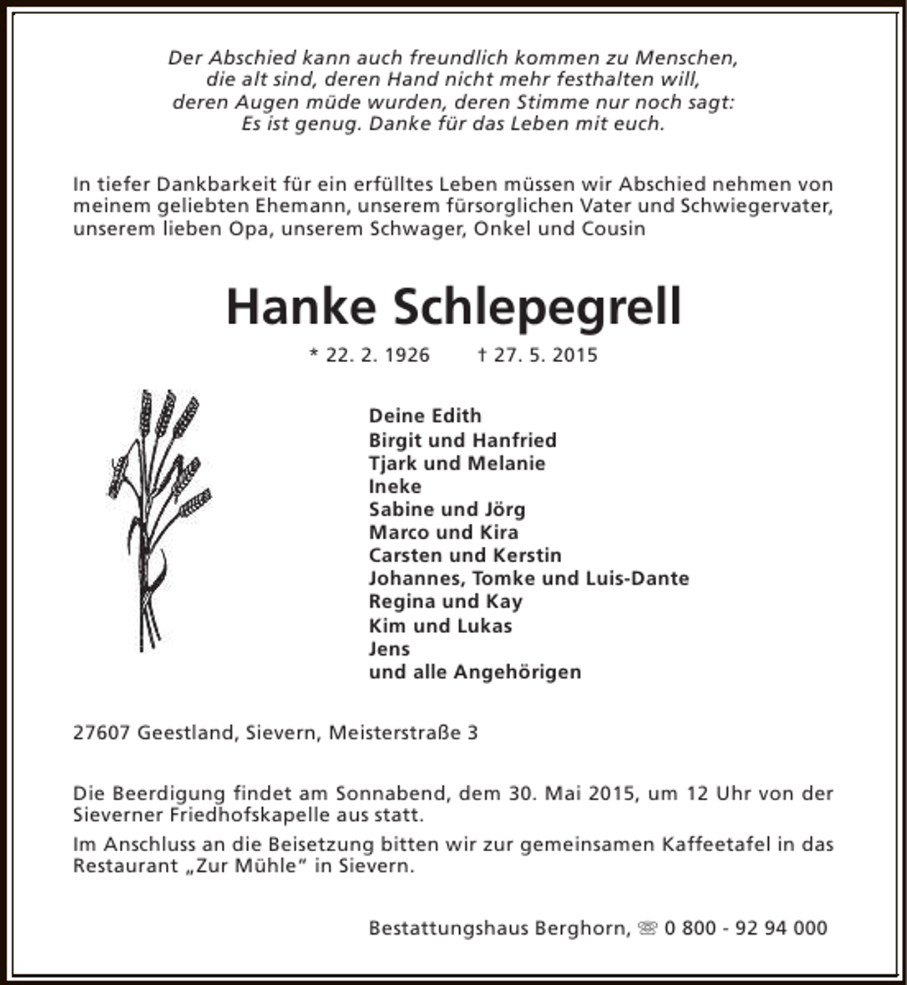 <p>Der Abschied kann auch freundlich kommen zu Menschen,<br />die alt sind, deren Hand nicht mehr festhalten will,<br />deren Augen müde wurden, deren Stimme nur noch sagt:<br />Es ist genug. Danke für das Leben mit euch.<br />In tiefer Dankbarkeit für ein erfülltes Leben müssen wir Abschied nehmen von<br />meinem geliebten Ehemann, unserem fürsorglichen Vater und Schwiegervater,<br />unserem lieben Opa, unserem Schwager, Onkel und Cousin</p>
<p>Hanke Schlepegrell<br />* 22. 2. 1926</p>
<p>† 27. 5. 2015</p>
<p>Deine Edith<br />Birgit und Hanfried<br />Tjark und Melanie<br />Ineke<br />Sabine und Jörg<br />Marco und Kira<br />Carsten und Kerstin<br />Johannes, Tomke und Luis-Dante<br />Regina und Kay<br />Kim und Lukas<br />Jens<br />und alle Angehörigen<br />27607 Geestland, Sievern, Meisterstraße 3<br />Die Beerdigung findet am Sonnabend, dem 30. Mai 2015, um 12 Uhr von der<br />Sieverner Friedhofskapelle aus statt.<br />Im Anschluss an die Beisetzung bitten wir zur gemeinsamen Kaffeetafel in das<br />Restaurant „Zur Mühle“ in Sievern.<br />Bestattungshaus Berghorn, s 0 800 - 92 94 000</p>