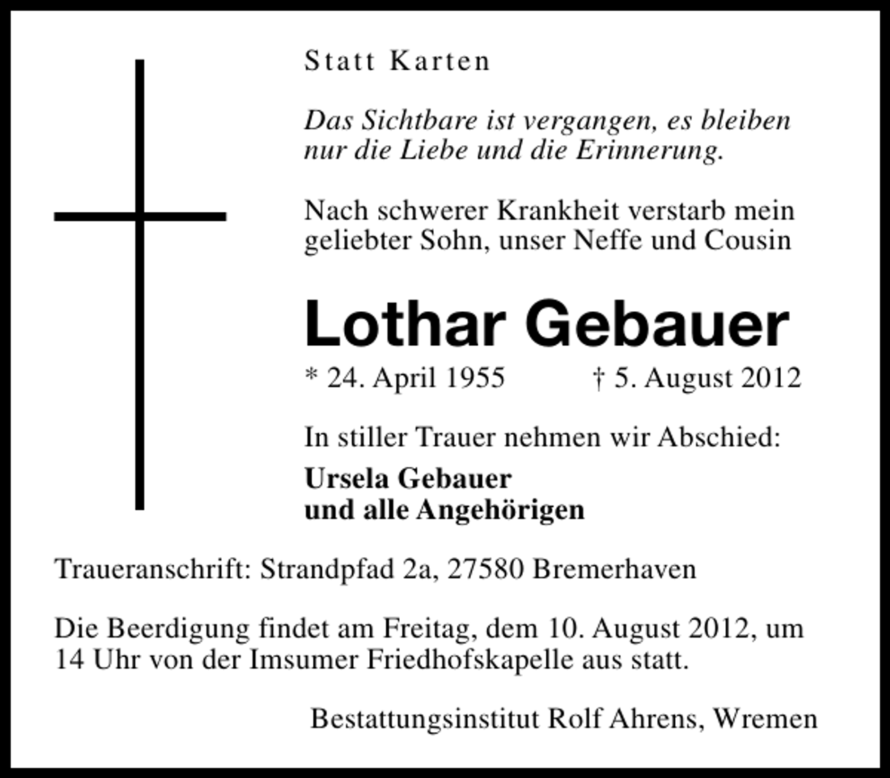 <p>Statt Karten<br />Das Sichtbare ist vergangen, es bleiben<br />nur die Liebe und die Erinnerung.<br />Nach schwerer Krankheit verstarb mein<br />geliebter Sohn, unser Neffe und Cousin</p><p>Lothar Gebauer<br />* 24. April 1955</p><p>† 5. August 2012</p><p>In stiller Trauer nehmen wir Abschied:<br />Ursela Gebauer<br />und alle Angehörigen<br />Traueranschrift: Strandpfad 2a, 27580 Bremerhaven<br />Die Beerdigung findet am Freitag, dem 10. August 2012, um<br />14 Uhr von der Imsumer Friedhofskapelle aus statt.<br />Bestattungsinstitut Rolf Ahrens, Wremen</p>