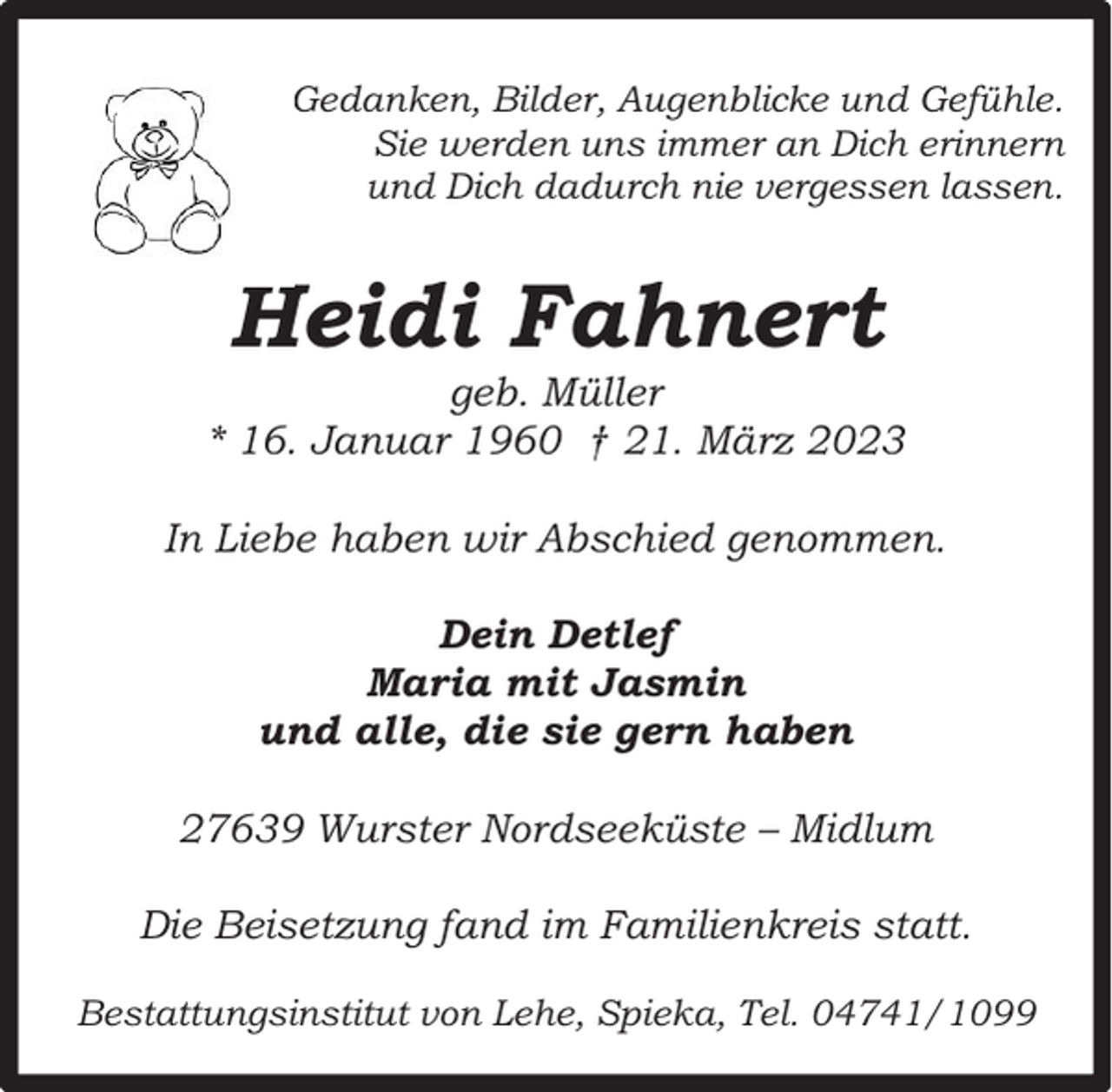 <p>Gedanken, Bilder, Augenblicke und Gefühle.<br />Sie werden uns immer an Dich erinnern<br />und Dich dadurch nie vergessen lassen.</p><p>Heidi Fahnert</p><p>geb. Müller<br />* 16. Januar 1960 † 21. März 2023<br />In Liebe haben wir Abschied genommen.<br />Dein Detlef<br />Maria mit Jasmin<br />und alle, die sie gern haben<br />27639 Wurster Nordseeküste – Midlum<br />Die Beisetzung fand im Familienkreis statt.<br />Bestattungsinstitut von Lehe, Spieka, Tel. 04741/1099</p>