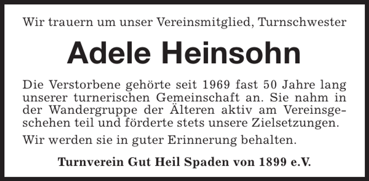 <p>Wir trauern um unser Vereinsmitglied, Turnschwester</p><p>Adele Heinsohn<br />Die Verstorbene gehörte seit 1969 fast 50 Jahre lang<br />unserer turnerischen Gemeinschaft an. Sie nahm in<br />der Wandergruppe der Älteren aktiv am Vereinsgeschehen teil und förderte stets unsere Zielsetzungen.<br />Wir werden sie in guter Erinnerung behalten.<br />Turnverein Gut Heil Spaden von 1899 e.V.</p>