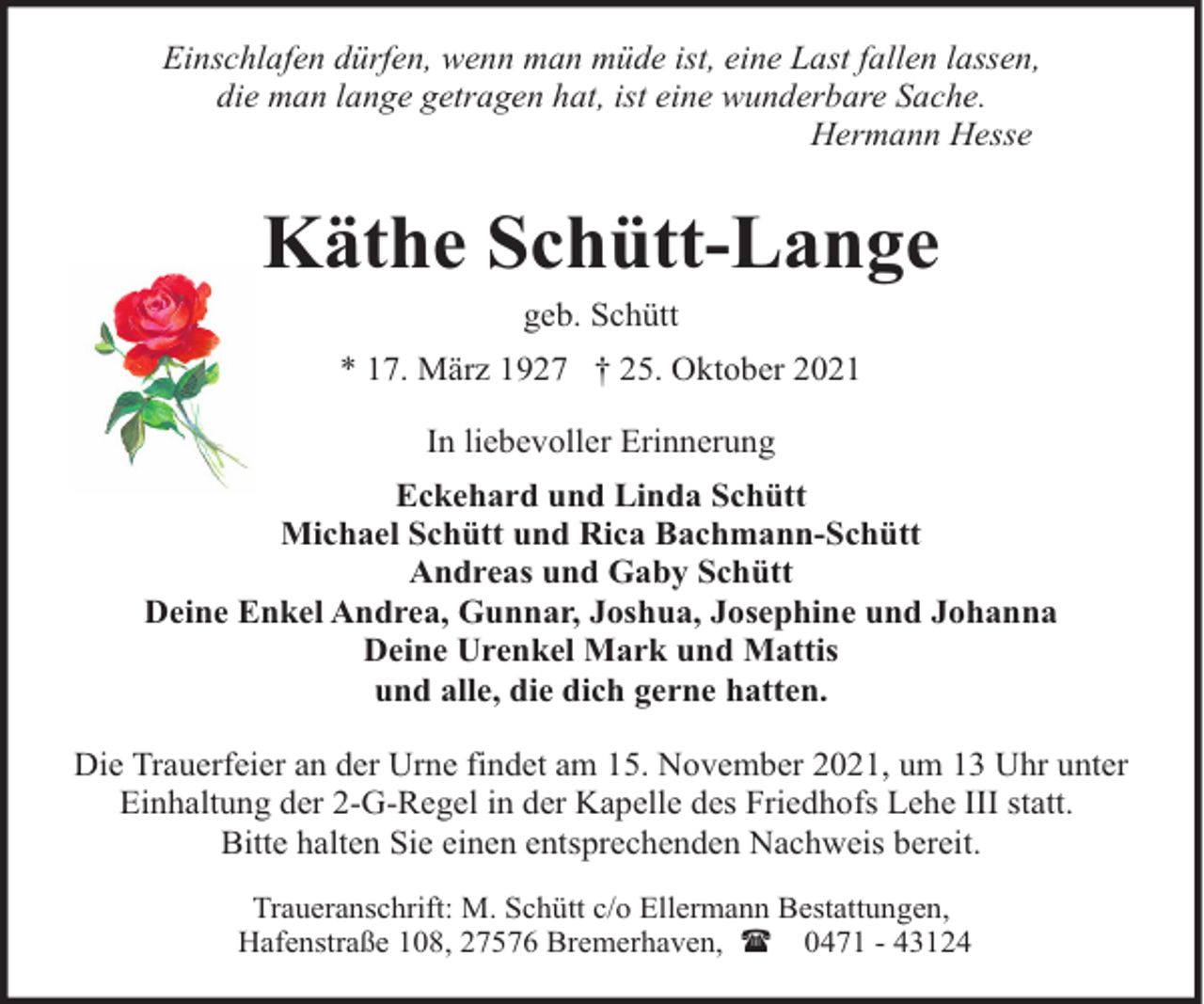 <p>Einschlafen dürfen, wenn man müde ist, eine Last fallen lassen,<br />die man lange getragen hat, ist eine wunderbare Sache.<br />Hermann Hesse</p><p>Käthe Schütt-Lange<br />geb. Schütt</p><p>* 17. März 1927 † 25. Oktober 2021<br />In liebevoller Erinnerung<br />Eckehard und Linda Schütt<br />Michael Schütt und Rica Bachmann-Schütt<br />Andreas und Gaby Schütt<br />Deine Enkel Andrea, Gunnar, Joshua, Josephine und Johanna<br />Deine Urenkel Mark und Mattis<br />und alle, die dich gerne hatten.<br />Die Trauerfeier an der Urne findet am 15. November 2021, um 13 Uhr unter<br />Einhaltung der 2-G-Regel in der Kapelle des Friedhofs Lehe III statt.<br />Bitte halten Sie einen entsprechenden Nachweis bereit.<br />Traueranschrift: M. Schütt c/o Ellermann Bestattungen,<br />Hafenstraße 108, 27576 Bremerhaven, ( 0471 - 43124</p>