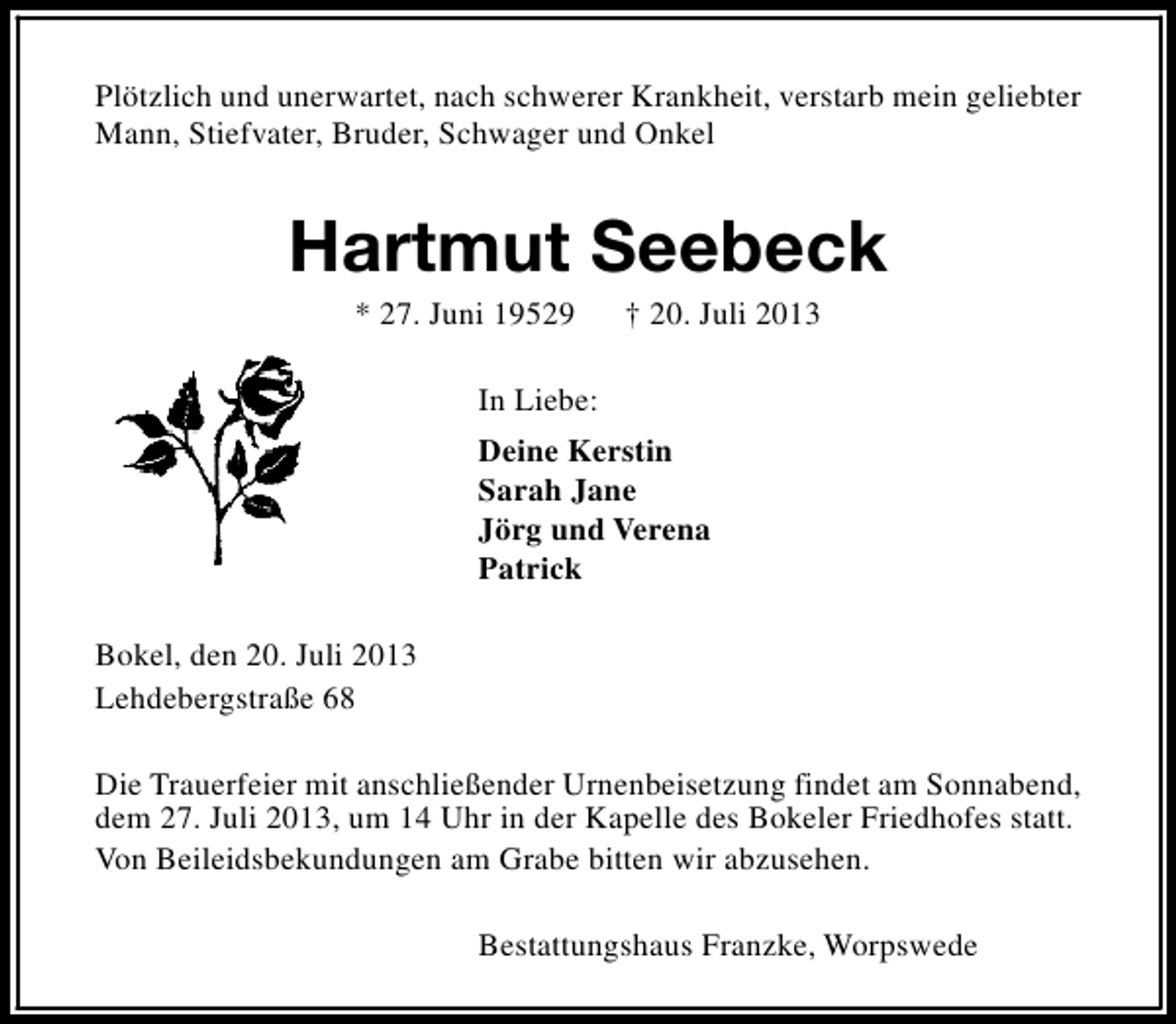 <p>Plötzlich und unerwartet, nach schwerer Krankheit, verstarb mein geliebter<br />Mann, Stiefvater, Bruder, Schwager und Onkel</p><p>Hartmut Seebeck<br />* 27. Juni 19529</p><p>† 20. Juli 2013</p><p>In Liebe:<br />Deine Kerstin<br />Sarah Jane<br />Jörg und Verena<br />Patrick<br />Bokel, den 20. Juli 2013<br />Lehdebergstraße 68<br />Die Trauerfeier mit anschließender Urnenbeisetzung findet am Sonnabend,<br />dem 27. Juli 2013, um 14 Uhr in der Kapelle des Bokeler Friedhofes statt.<br />Von Beileidsbekundungen am Grabe bitten wir abzusehen.<br />Bestattungshaus Franzke, Worpswede</p>