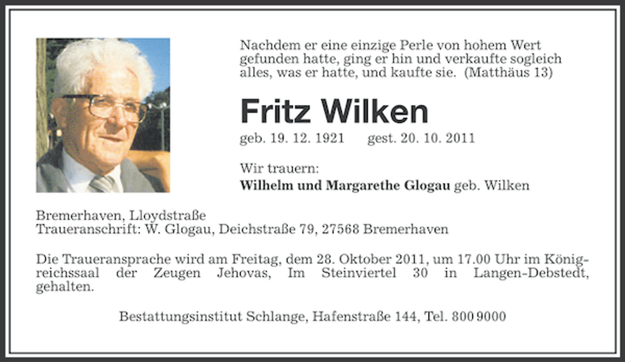 <p>Nachdem er eine einzige Perle von hohem Wert<br />gefunden hatte, ging er hin und verkaufte sogleich<br />alles, was er hatte, und kaufte sie. (Matthäus 13)</p><p>Fritz Wilken<br />geb. 19. 12. 1921</p><p>gest. 20. 10. 2011</p><p>Wir trauern:<br />Wilhelm und Margarethe Glogau geb. Wilken<br />Bremerhaven, Lloydstraße<br />Traueranschrift: W. Glogau, Deichstraße 79, 27568 Bremerhaven<br />Die Traueransprache wird am Freitag, dem 28. Oktober 2011, um 17.00 Uhr im Königreichssaal der Zeugen Jehovas, Im Steinviertel 30 in Langen-Debstedt,<br />gehalten.<br />Bestattungsinstitut Schlange, Hafenstraße 144, Tel. 800 9000</p>