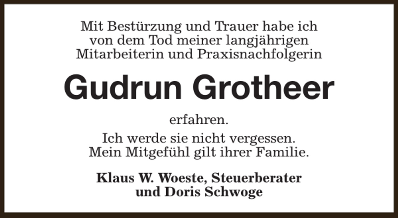 <p>Mit Bestürzung und Trauer habe ich<br />von dem Tod meiner langjährigen<br />Mitarbeiterin und Praxisnachfolgerin</p><p>Gudrun Grotheer<br />erfahren.<br />Ich werde sie nicht vergessen.<br />Mein Mitgefühl gilt ihrer Familie.<br />Klaus W. Woeste, Steuerberater<br />und Doris Schwoge</p>