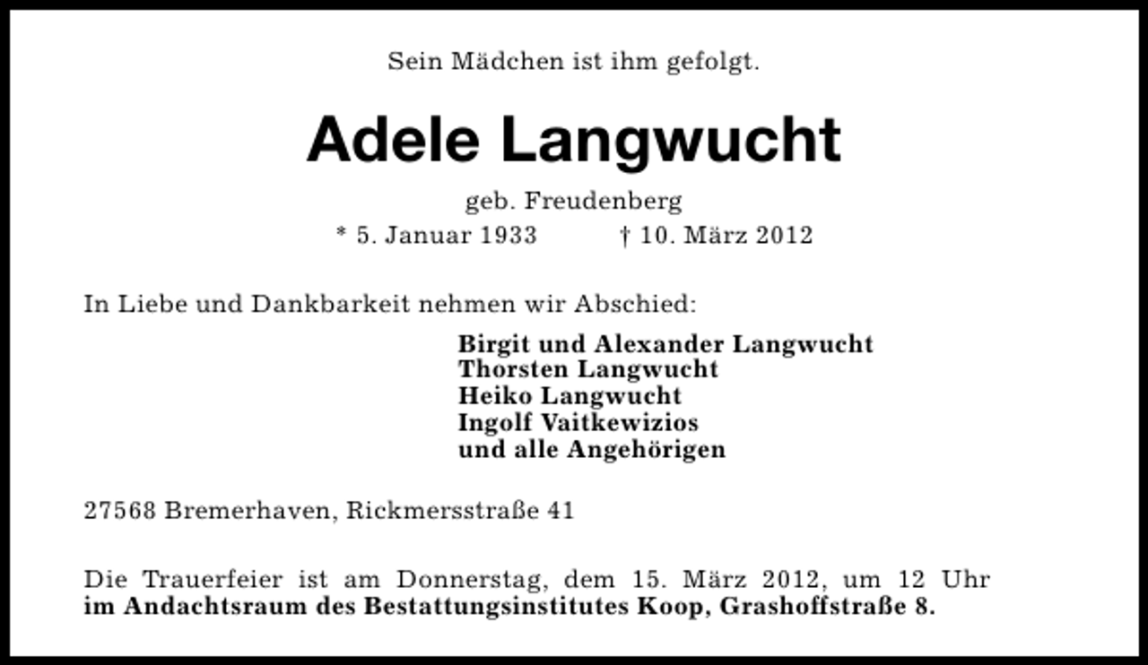 <p>Sein Mädchen ist ihm gefolgt.</p>
<p>Adele Langwucht<br />geb. Freudenberg<br />* 5. Januar 1933<br />† 10. März 2012</p>
<p>In Liebe und Dankbarkeit nehmen wir Abschied:<br />Birgit und Alexander Langwucht<br />Thorsten Langwucht<br />Heiko Langwucht<br />Ingolf Vaitkewizios<br />und alle Angehörigen<br />27568 Bremerhaven, Rickmersstraße 41<br />Die Trauerfeier ist am Donnerstag, dem 15. März 2012, um 12 Uhr<br />im Andachtsraum des Bestattungsinstitutes Koop, Grashoffstraße 8.</p>