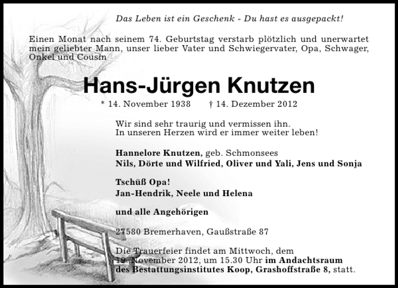 <p>Das Leben ist ein Geschenk - Du hast es ausgepackt!<br />Einen Monat nach seinem 74. Geburtstag verstarb plötzlich und unerwartet<br />mein geliebter Mann, unser lieber Vater und Schwiegervater, Opa, Schwager,<br />Onkel und Cousin</p><p>Hans-Jürgen Knutzen<br />* 14. November 1938</p><p>† 14. Dezember 2012</p><p>Wir sind sehr traurig und vermissen ihn.<br />In unseren Herzen wird er immer weiter leben!<br />Hannelore Knutzen, geb. Schmonsees<br />Nils, Dörte und Wilfried, Oliver und Yali, Jens und Sonja<br />Tschüß Opa!<br />Jan-Hendrik, Neele und Helena<br />und alle Angehörigen<br />27580 Bremerhaven, Gaußstraße 87<br />Die Trauerfeier findet am Mittwoch, dem<br />19. November 2012, um 15.30 Uhr im Andachtsraum<br />des Bestattungsinstitutes Koop, Grashoffstraße 8, statt.</p>