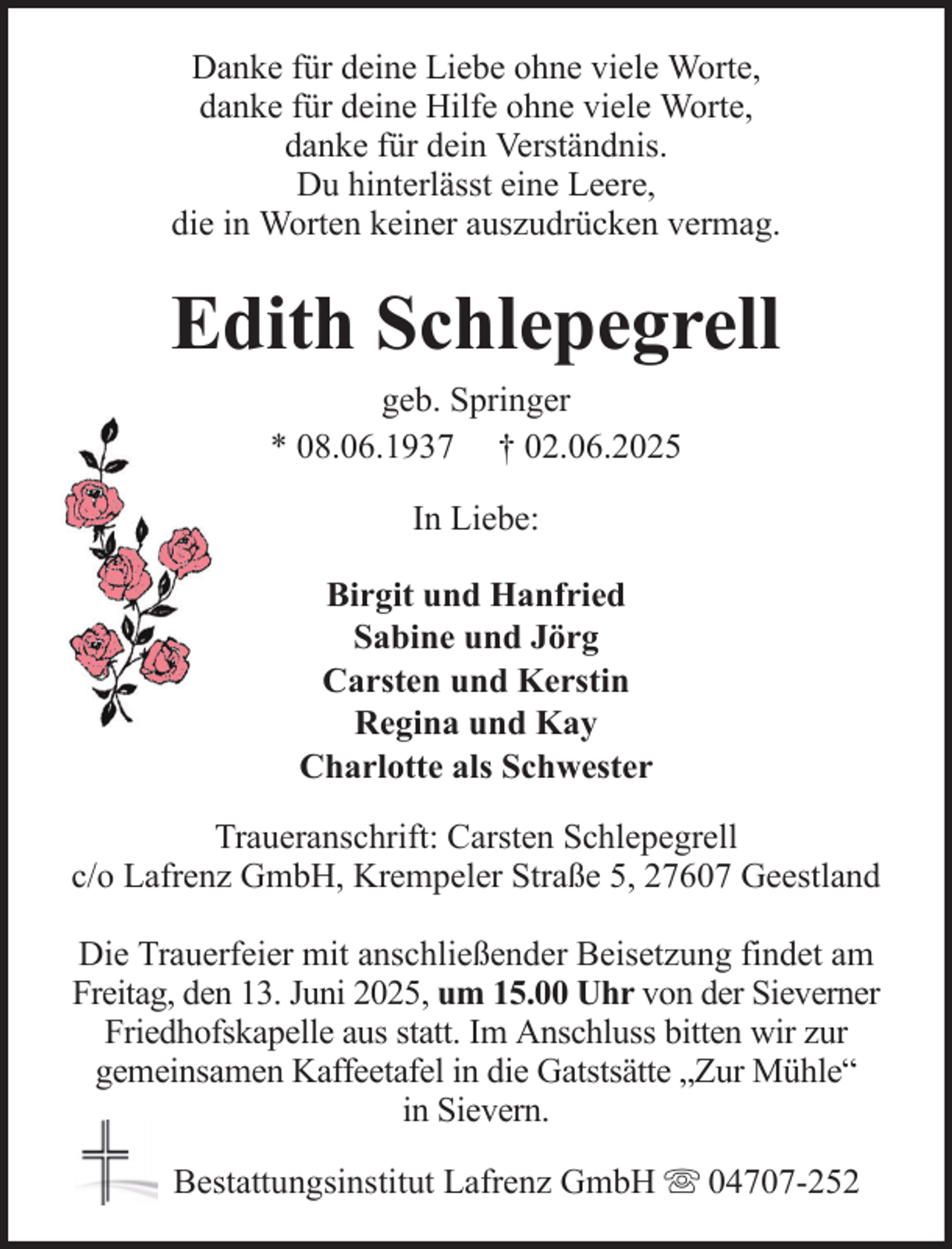 <p>Danke für deine Liebe ohne viele Worte,<br />danke für deine Hilfe ohne viele Worte,<br />danke für dein Verständnis.<br />Du hinterlässt eine Leere,<br />die in Worten keiner auszudrücken vermag.</p><p>Edith Schlepegrell<br />geb. Springer<br />* 08.06.1937 † 02.06.2025<br />In Liebe:<br />Birgit und Hanfried<br />Sabine und Jörg<br />Carsten und Kerstin<br />Regina und Kay<br />Charlotte als Schwester<br />Traueranschrift: Carsten Schlepegrell<br />c/o Lafrenz GmbH, Krempeler Straße 5, 27607 Geestland<br />Die Trauerfeier mit anschließender Beisetzung findet am<br />Freitag, den 13. Juni 2025, um 15.00 Uhr von der Sieverner<br />Friedhofskapelle aus statt. Im Anschluss bitten wir zur<br />gemeinsamen Kaffeetafel in die Gatstsätte „Zur Mühle“<br />in Sievern.<br />Bestattungsinstitut Lafrenz GmbH</p><p>04707-252</p>