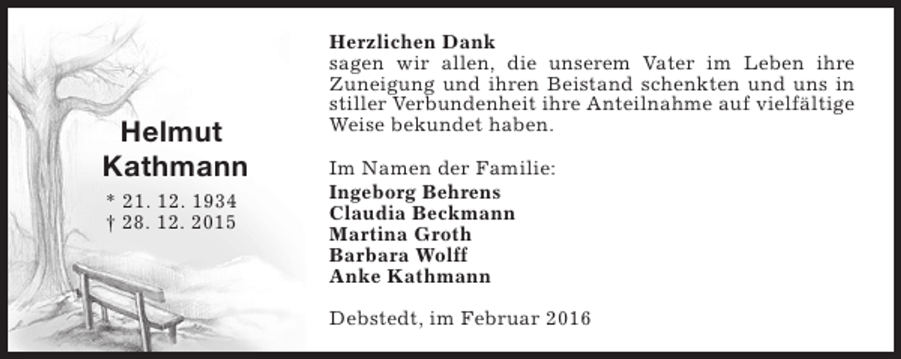 <p>Helmut<br />Kathmann<br />* 21. 12. 1934<br />† 28. 12. 2015</p><p>Herzlichen Dank<br />sagen wir allen, die unserem Vater im Leben ihre<br />Zuneigung und ihren Beistand schenkten und uns in<br />stiller Verbundenheit ihre Anteilnahme auf vielfältige<br />Weise bekundet haben.<br />Im Namen der Familie:<br />Ingeborg Behrens<br />Claudia Beckmann<br />Martina Groth<br />Barbara Wolff<br />Anke Kathmann<br />Debstedt, im Februar 2016</p>