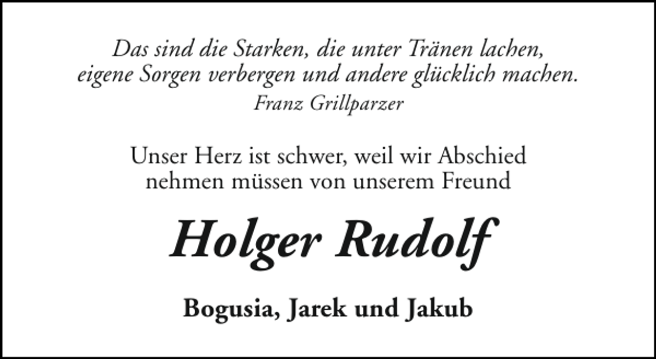 <p>Das sind die Starken, die unter Tränen lachen,<br />eigene Sorgen verbergen und andere glücklich machen.<br />Franz Grillparzer</p><p>Unser Herz ist schwer, weil wir Abschied<br />nehmen müssen von unserem Freund</p><p>Holger Rudolf<br />Bogusia, Jarek und Jakub</p>
