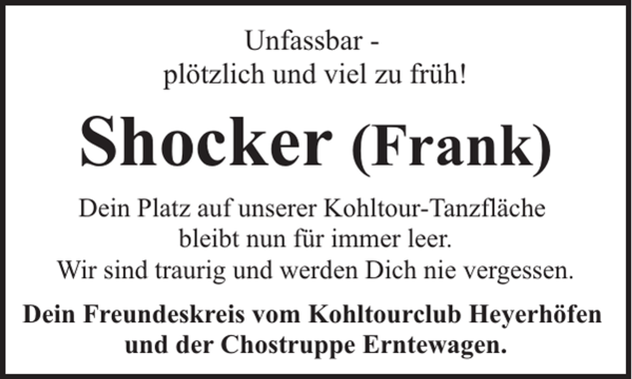 <p>Unfassbar plötzlich und viel zu früh!</p><p>Shocker (Frank)<br />Dein Platz auf unserer Kohltour-Tanzfläche<br />bleibt nun für immer leer.<br />Wir sind traurig und werden Dich nie vergessen.<br />Dein Freundeskreis vom Kohltourclub Heyerhöfen<br />und der Chostruppe Erntewagen.</p>