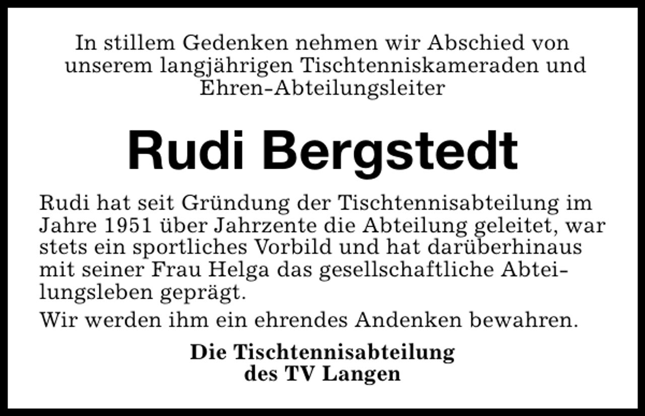 <p>In stillem Gedenken nehmen wir Abschied von<br />unserem langjährigen Tischtenniskameraden und<br />Ehren-Abteilungsleiter</p><p>Rudi Bergstedt<br />Rudi hat seit Gründung der Tischtennisabteilung im<br />Jahre 1951 über Jahrzente die Abteilung geleitet, war<br />stets ein sportliches Vorbild und hat darüberhinaus<br />mit seiner Frau Helga das gesellschaftliche Abteilungsleben geprägt.<br />Wir werden ihm ein ehrendes Andenken bewahren.<br />Die Tischtennisabteilung<br />des TV Langen</p>