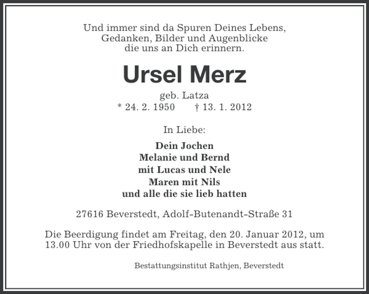 <p>Und immer sind da Spuren Deines Lebens,<br />Gedanken, Bilder und Augenblicke<br />die uns an Dich erinnern.</p><p>Ursel Merz<br />geb. Latza<br />* 24. 2. 1950<br />† 13. 1. 2012<br />In Liebe:<br />Dein Jochen<br />Melanie und Bernd<br />mit Lucas und Nele<br />Maren mit Nils<br />und alle die sie lieb hatten<br />27616 Beverstedt, Adolf-Butenandt-Straße 31<br />Die Beerdigung findet am Freitag, den 20. Januar 2012, um<br />13.00 Uhr von der Friedhofskapelle in Beverstedt aus statt.<br />Bestattungsinstitut Rathjen, Beverstedt</p>
