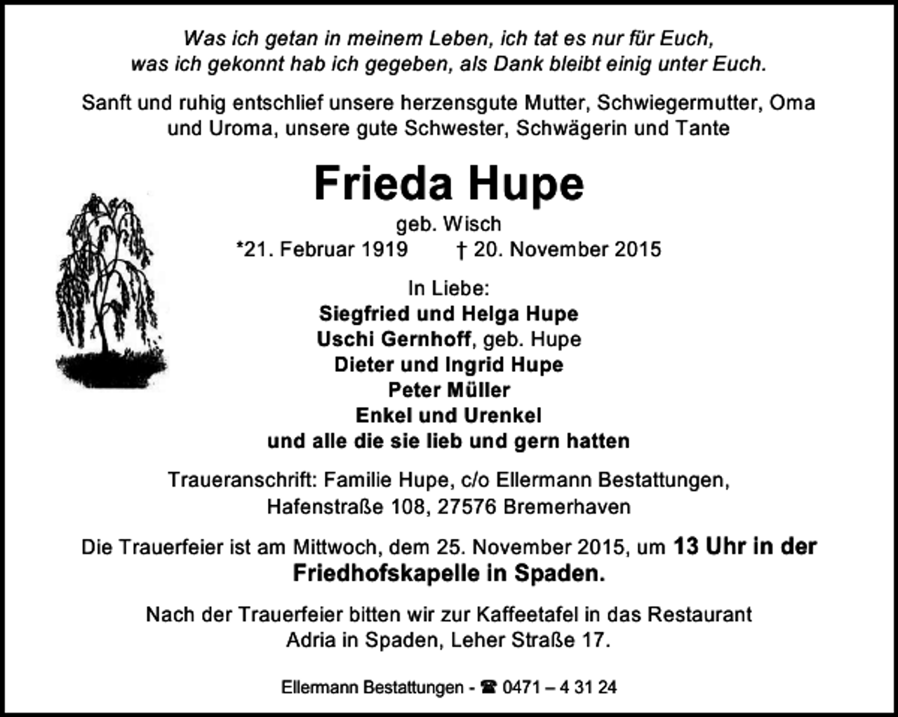 <p>Was ich getan in meinem Leben, ich tat es nur für Euch,<br />was ich gekonnt hab ich gegeben, als Dank bleibt einig unter Euch.<br />Sanft und ruhig entschlief unsere herzensgute Mutter, Schwiegermutter, Oma<br />und Uroma, unsere gute Schwester, Schwägerin und Tante</p><p>Frieda Hupe</p><p>geb. Wisch<br />*21. Februar 1919<br />† 20. November 2015<br />In Liebe:<br />Siegfried und Helga Hupe<br />Uschi Gernhoff, geb. Hupe<br />Dieter und Ingrid Hupe<br />Peter Müller<br />Enkel und Urenkel<br />und alle die sie lieb und gern hatten<br />Traueranschrift: Familie Hupe, c/o Ellermann Bestattungen,<br />Hafenstraße 108, 27576 Bremerhaven<br />Die Trauerfeier ist am Mittwoch, dem 25. November 2015, um 13 Uhr in der</p><p>Friedhofskapelle in Spaden.</p><p>Nach der Trauerfeier bitten wir zur Kaffeetafel in das Restaurant<br />Adria in Spaden, Leher Straße 17.<br />Ellermann Bestattungen -  0471 – 4 31 24</p>