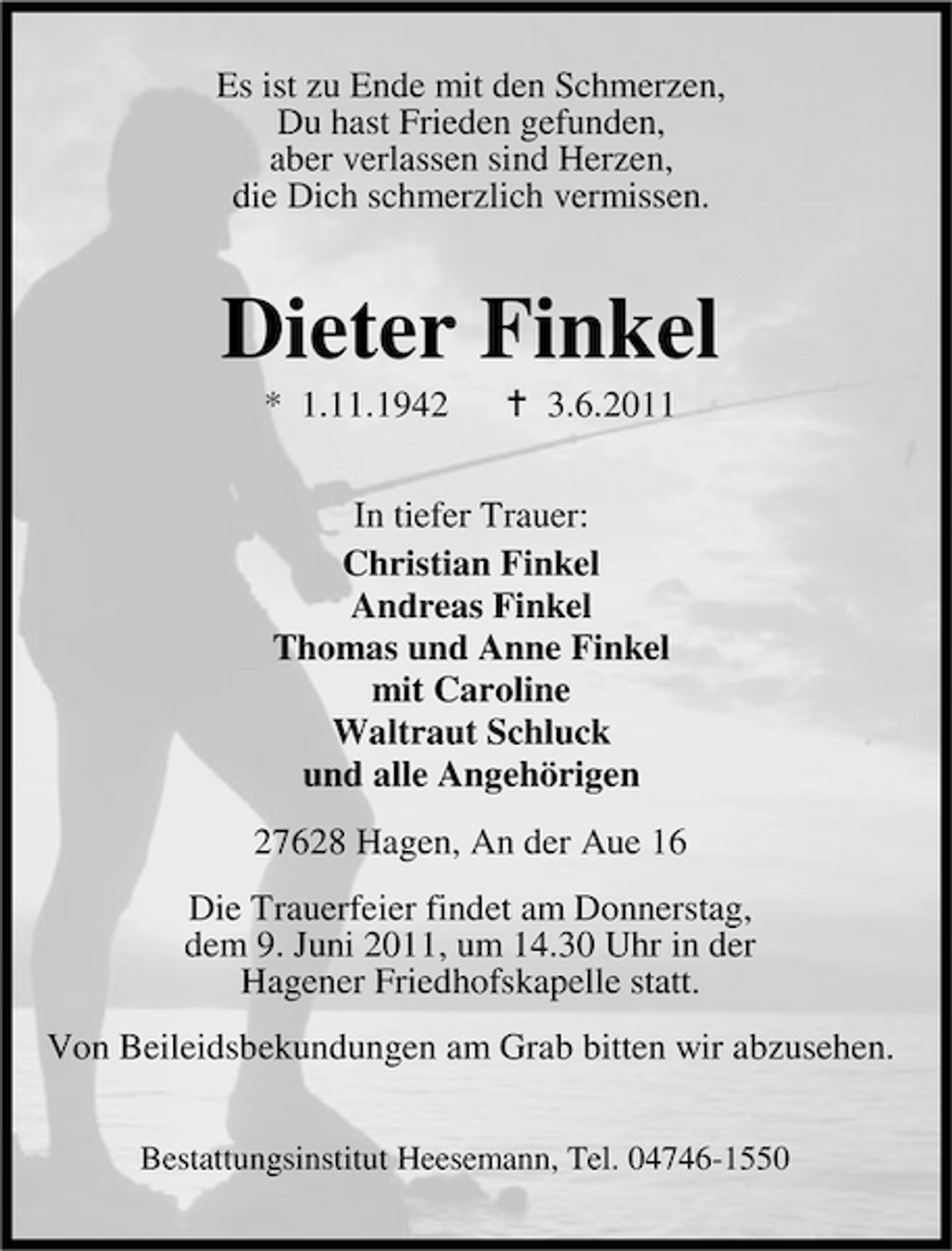 <p>Es ist zu Ende mit den Schmerzen, Du hast Frieden gefunden, aber verlassen sind Herzen, die Dich schmerzlich vermissen.</p><p>Dieter Finkel<br />* 1.11.1942 3.6.2011 In tiefer Trauer: Christian Finkel Andreas Finkel Thomas und Anne Finkel mit Caroline Waltraut Schluck und alle Angehörigen 27628 Hagen, An der Aue 16 Die Trauerfeier findet am Donnerstag, dem 9. Juni 2011, um 14.30 Uhr in der Hagener Friedhofskapelle statt. Von Beileidsbekundungen am Grab bitten wir abzusehen.<br />Bestattungsinstitut Heesemann, Tel. 04746-1550</p>