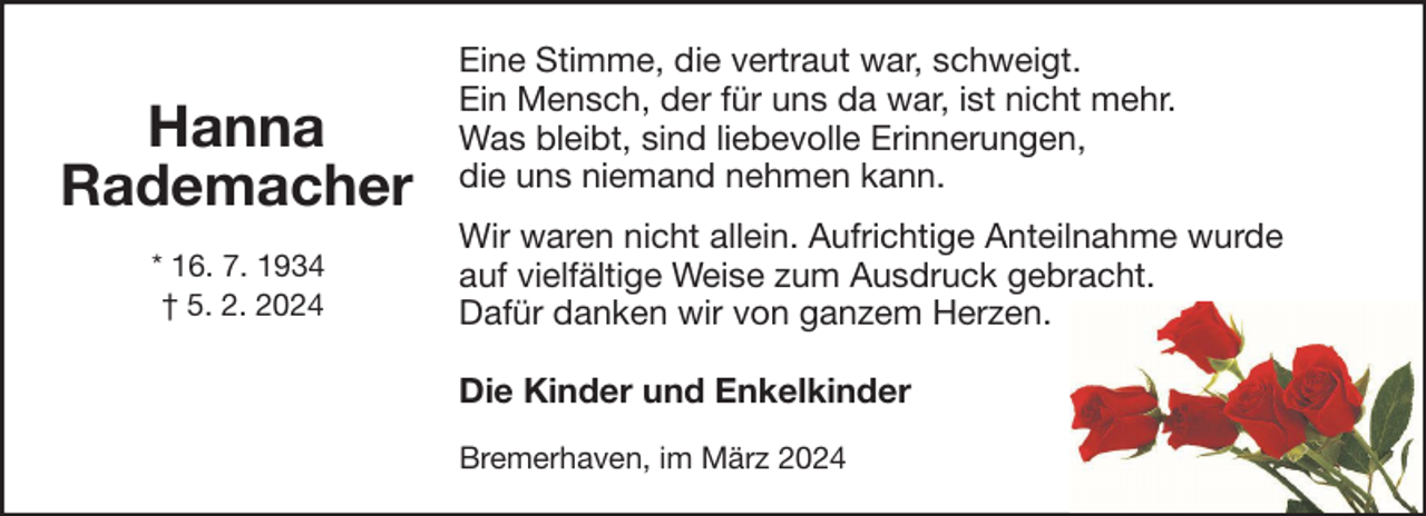 <p>Hanna<br />Rademacher<br />* 16. 7. 1934<br />† 5. 2. 2024</p><p>Eine Stimme, die vertraut war, schweigt.<br />Ein Mensch, der für uns da war, ist nicht mehr.<br />Was bleibt, sind liebevolle Erinnerungen,<br />die uns niemand nehmen kann.<br />Wir waren nicht allein. Aufrichtige Anteilnahme wurde<br />auf vielfältige Weise zum Ausdruck gebracht.<br />Dafür danken wir von ganzem Herzen.<br />Die Kinder und Enkelkinder<br />Bremerhaven, im März 2024</p>