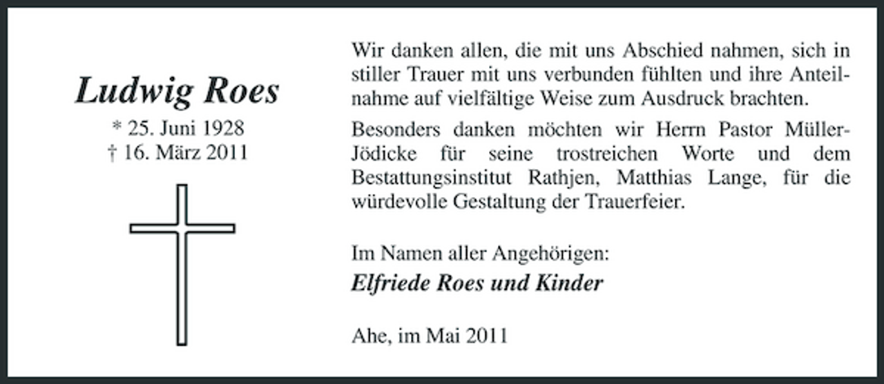 <p>Ludwig Roes<br />* 25. Juni 1928 † 16. März 2011</p><p>Wir danken allen, die mit uns Abschied nahmen, sich in stiller Trauer mit uns verbunden fühlten und ihre Anteilnahme auf vielfältige Weise zum Ausdruck brachten. Besonders danken möchten wir Herrn Pastor MüllerJödicke für seine trostreichen Worte und dem Bestattungsinstitut Rathjen, Matthias Lange, für die würdevolle Gestaltung der Trauerfeier. Im Namen aller Angehörigen:</p><p>Elfriede Roes und Kinder<br />Ahe, im Mai 2011</p>